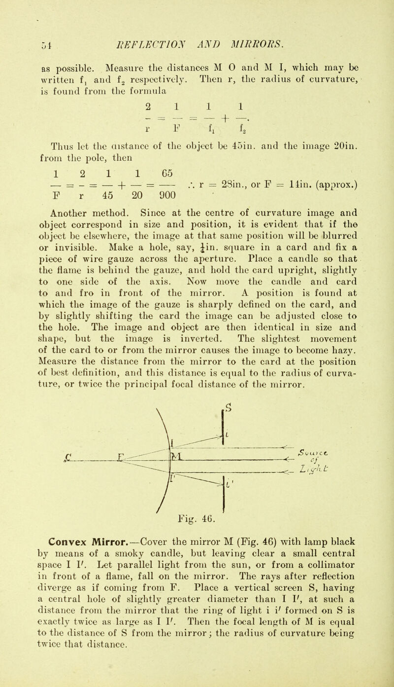 as possible. Measure the distances M 0 and M I, which may be written and respectively. Then r, the radius of curvature, is found from the formula 2 111 r F ~ f, f^' Thus let the aistance of the object be 45in. and the image 20in. from the pole, then 1 2 1 1 65 -— = - = 1 =r r = 28in., or F = llin. (approx.) F r 45 20 900 Another method. Since at the centre of curvature image and object correspond in size and position, it is evident that if the object be elsewhere, the image at that same position will be blurred or invisible. Make a hole, say, Jin. square in a card and fix a piece of wire gauze across the aperture. Place a candle so that the flame is behind the gauze, and hold the card upright, slightly to one side of the axis. Now move the candle and card to and fro in front of the mirror. A position is found at which the image of the gauze is sharply defined on the card, and by slightly shifting the card the image can be adjusted close to the hole. The image and object are then identical in size and shape, but the image is inverted. The slightest movement of the card to or from the mirror causes the image to become hazy. Measure the distance from the mirror to the card at the position of best definition, and this distance is equal to the radius of curva- ture, or twice the principal focal distance of the mirror. M <- 1 Fig. 46. Convex Mirror.—Cover the mirror M (Fig. 46) with lamp black by means of a smoky candle, but leaving clear a small central space I I'. Let parallel light from the sun, or from a collimator in front of a flame, fall on the mirror. The rays after reflection diverge as if coming from F. Place a vertical screen S, having a central hole of slightly greater diameter than I P, at such a distance from the mirror that the ring of light i i' formed on S is exactly twice as large as I P. Then the focal length of M is equal to the distance of S from the mirror; the radius of curvature being twice that distance.