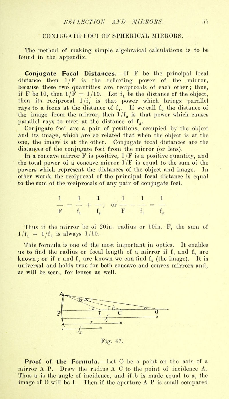CONJUGATE FOCI OF SPHEIUCAL MIRRORS. The method of making simple algebraical calculations is to be found in the appendix. Conjug:ate Focal Distances.—If F be the principal focal distance then 1/F is the reflecting power of the mirror, because these two quantities are recij^rocals of each other; thus, if F be 10, then 1/F = 1/10. Let f^ be the distance of the object, then its reciprocal 1/f^ is that power which brings parallel rays to a focus at the distance of f^. If we call the distance of the image from the mirror, then l/fa is that power which causes parallel rays to meet at the distance of f^. Conjugate foci are a pair of positions, occupied by the object and its image, which are so related that when the object is at the one, the image is at the other. Conjugate focal distances are the distances of the conjugate foci from the mirror (or lens). In a concave mirror P is positive, 1/F is a positive quantity, and the total power of a concave mirror 1/F is equal to the sum of the powers which represent the distances of the object and image. In other words the reciprocal of the principal focal distance is equal to the sum of the reciprocals of any pair of conjugate foci. Ill 111 f ~ f, ^ f/ F f,  f. Thus if the mirror be of 20in. radius or lOin. F, the sum of 1/f, + 1/f. is always 1/10. This formula is one of the most important in optics. It enables us to find the radius or focal length of a mirror if f^ and are known; or if r and f^ are known we can find (the image). It is universal and holds true for both concave and convex mirrors and, as will be seen, for lenses as well. Proof of the Formula.—Let 0 be a point on the axis of a mirror A P. Draw the radius A C to the point of incidence A. Thus a is the angle of incidence, and if b is made equal to a, the image of 0 will be I. Then if the aperture A P is small compared