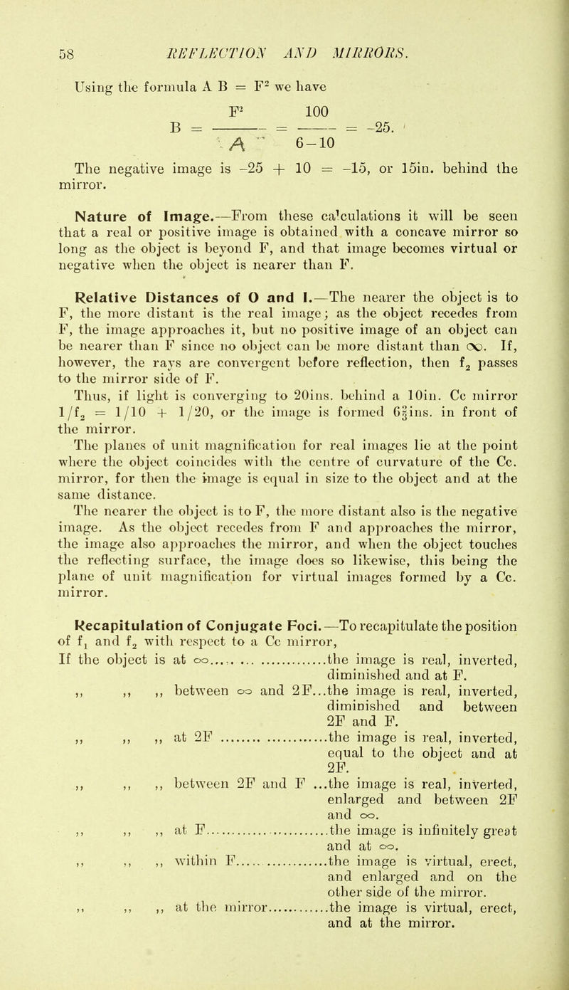 Using the formula A B — we have 100 B = = = -25. A ^ 6-10 The negative image is -25 + 10 = -15, or 15in. behind the mirror. Nature of Image.—From these calculations it will be seen that a real or positive image is obtained with a concave mirror so long as the object is beyond F, and that image becomes virtual or negative when the object is nearer than F. Relative Distances of O and I.—The nearer the object is to F, the more distant is the real image; as the object recedes from F, the image approaches it, but no positive image of an object can be nearer than F since no object can be more distant than CX). If, however, the rays are convergent before reflection, then passes to the mirror side of F. Thus, if light is converging to 20ins. behind a lOin. Cc mirror Iji^ = 1/10 + 1/20, or the image is formed GJins. in front of the mirror. The planes of unit magnification for real images lie at the point where the object coincides with the centre of curvature of the Cc. mirror, for then the image is equal in size to the object and at the same distance. The nearer the object is to F, the more distant also is the negative image. As the object recedes from F and approaches the mirror, the image also approaches the mirror, and when the object touches the reflecting surface, the image does so likewise, this being the plane of unit magnification for virtual images formed by a Cc. mirror. Recapitulation of Conjugfate Foci.—To recapitulate the position of fj and with respect to a Cc mirror. If the object is at oo..., the image is real, inverted, diminished and at F. ,, between oo and 2F...the image is real, inverted, diminished and between 2F and F. ,, at 2F the image is real, inverted, equal to the object and at 2F. ,, ,, between 2F and F ...the image is real, inverted, enlarged and between 2F and oo. ,, ,, at F the image is infinitely great and at oo. ,, within F the image is virtual, erect, and enlarged and on the other side of the mirror. ,, ,, at the mirror the image is virtual, erect, and at the mirror.