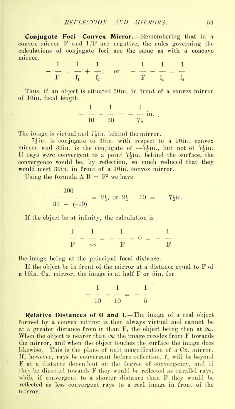 Conjugate Foci—Convex Mirror.—Remembering that in a convex mirror F and 1/F are negative, the rules governing tlie calculations of conjugate foci are the same as with a concave mirror. Ill 111 F fi f2 ' F f, f. Thus, if an object is situated 30in. in front of a convex mirror of lOin. focal length 11 1 10 30 Ik ' The image is virtual and 7Jin. behind the mirror. —7Jin. is conjugate to 30in. witli respect to a lOin. convex mirror and 30in. is the conjugate of —7Jin., but not of 7^in. If rays were convergent to a point 7iin. behind the surface, the convergence would be, by reflection, so much reduced that they would meet 30in. in front of a lOin. convex mirror. Using the formula A B = F^ we have 100 = 2J, or 2^ - 10 = - 7iin. 30 - (-10) If the object be at infinity, the calculation is 111 1 F cxD F F the image being at the principal focal distance. If the object be in front of the mirror at a distance equal to F of a lOin. Cx. mirror, the image is at half F or 5in. for 1 1 1 10 10 5 Relative Distances of O and I.—The image of a real object formed by a convex mirror is then always virtual and cannot be at a greater distance from it than F, the object being then at (X). When the object is nearer than oo the image recedes from F towards the mirror, and when the object touches the surface the image does likewise. This is the plane of unit magnification of a Cx. mirror. If, however, rays be convergent before reflection, f^ will be beyond F at a distance dependent on the degree of convergency, and if they be directed towards F they would be reflected as parallel rays, while if convergent to a shorter distance than F they would be reflected as less convergent rays to a real image in front of the mirror.