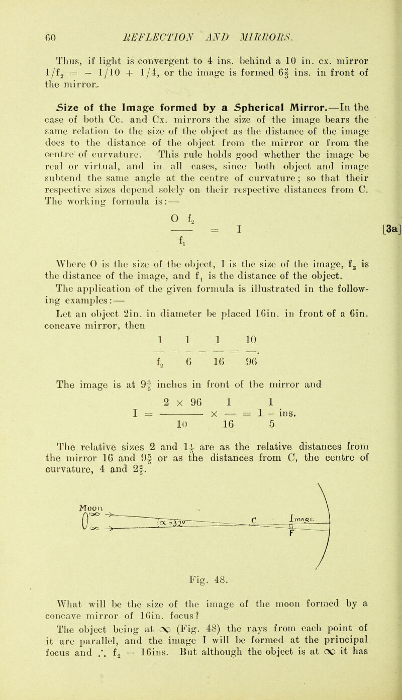 Thus, if light is convergent to 4 ins. behind a 10 in. ex. mirror 1/^2 — ~ 1/^^ + ^/^' ^^^^ image is formed 6| ins. in front of the mirror. Size of the Image formed by a Spherical Mirror.—In the case of both Cc. and Cx. mirrors the size of the image bears the same relation to the size of the object as the distance of the image does to the distance of the object from the mirror or from the centre of curvature. Tliis rule holds good whether the image be real or virtual, and in all cases, since both object and image subtend the same angle at the centre of curvature; so that their respective sizes depend solely on their resjiective distances from C. The working formula is: — O f. = I fl Where 0 is the size of the object, I is the size of the image, fg is the distance of the image, and f^ is the distance of the object. The application of the given formula is illustrated in the follow- ing examples: — Let an object 2in. in diameter be placed IGin. in front of a Gin. concave mirror, then 1 1 1 10 fa 6 16 96* The image is at 9J inches in front of the mirror and 2 X 96 1 1 I = X — = 1 - ins. 10 16 5 The relative sizes 2 and 11 are as the relative distances from the mirror 16 and 9| or as the distances from C, the centre of curvature, 4 and 2|. Mooa or Fig. 18. What will be the size of tlie image of the moon formed by a concave mirror of 16in. focus? The object being at cso (Fig. 48) the rays from each point of it are parallel, and the image I will be formed at the principal focus and .*. = IGins. But although the object is at oo it has