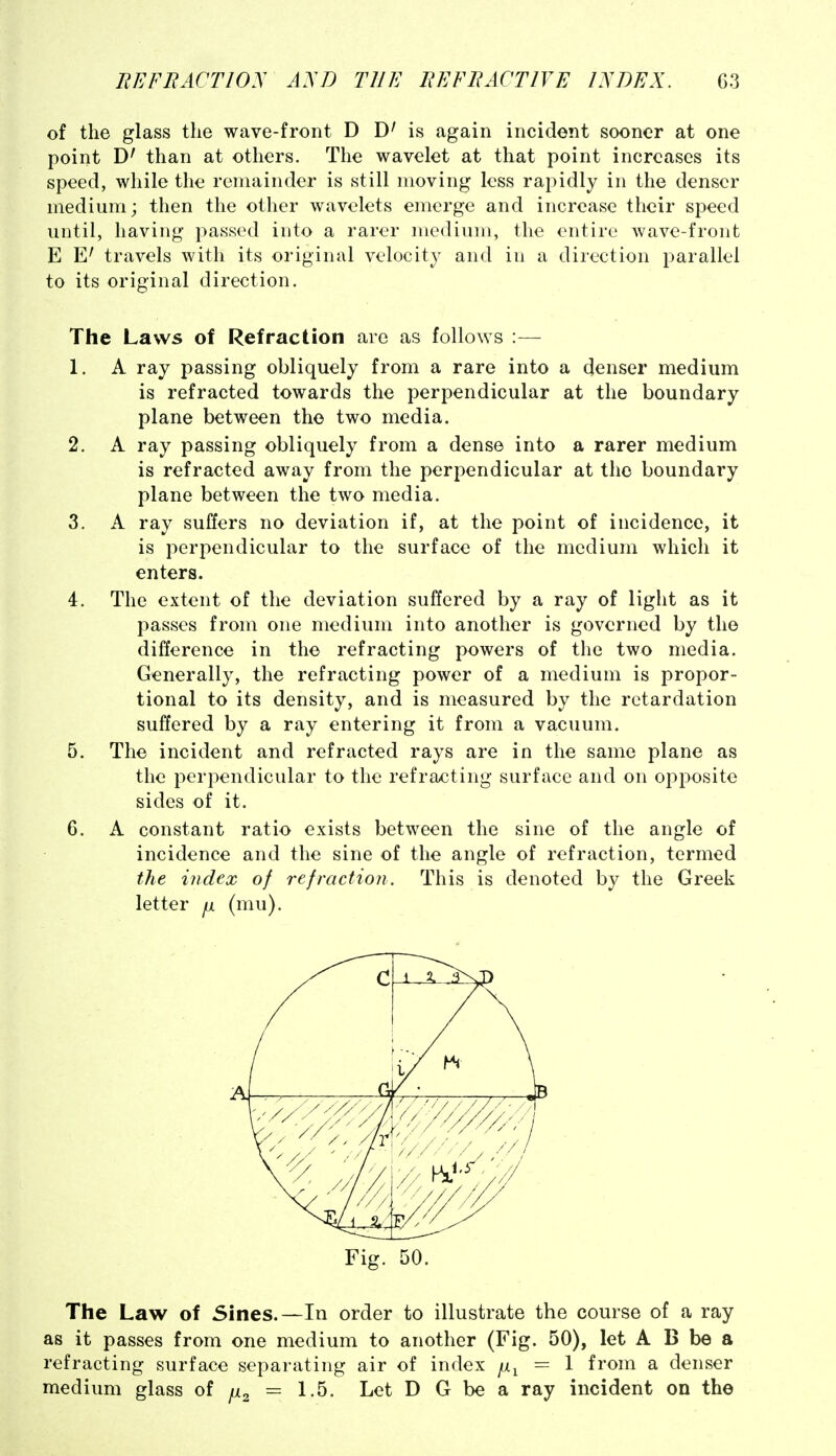 of the glass the wave-front D D' is again incident sooner at one point than at others. The wavelet at that point increases its speed, while the remainder is still moving less rapidly in the denser medium; then the other wavelets emerge and increase their speed until, having passed into a rarer medium, the entire wave-front E travels with its original velocity and in a direction parallel to its original direction. The Laws of Refraction are as follows :— 1. A ray passing obliquely from a rare into a denser medium is refracted towards the perpendicular at the boundary plane between the two media. 2. A ray passing obliquely from a dense into a rarer medium is refracted away from the perpendicular at the boundary plane between the two media. 3. A ray suffers no deviation if, at the point of incidence, it is perpendicular to the surface of the medium which it enters. 4. The extent of the deviation suffered by a ray of light as it passes from one medium into another is governed by the difference in the refracting powers of the two media. Generally, the refracting power of a medium is propor- tional to its density, and is measured by the retardation suffered by a ray entering it from a vacuum. 5. The incident and refracted rays are in the same plane as the perpendicular to the refracting surface and on opposite sides of it. 6. A constant ratio exists between the sine of the angle of incidence and the sine of the angle of refraction, termed the index of refraction. This is denoted by the Greek letter ^ (mu). Fig. 50. The Law of Sines.—In order to illustrate the course of a ray as it passes from one medium to another (Fig. 50), let A B be a refracting surface separating air of index = 1 from a denser medium glass of i^i^ = 1.5. Let D G be a ray incident on the