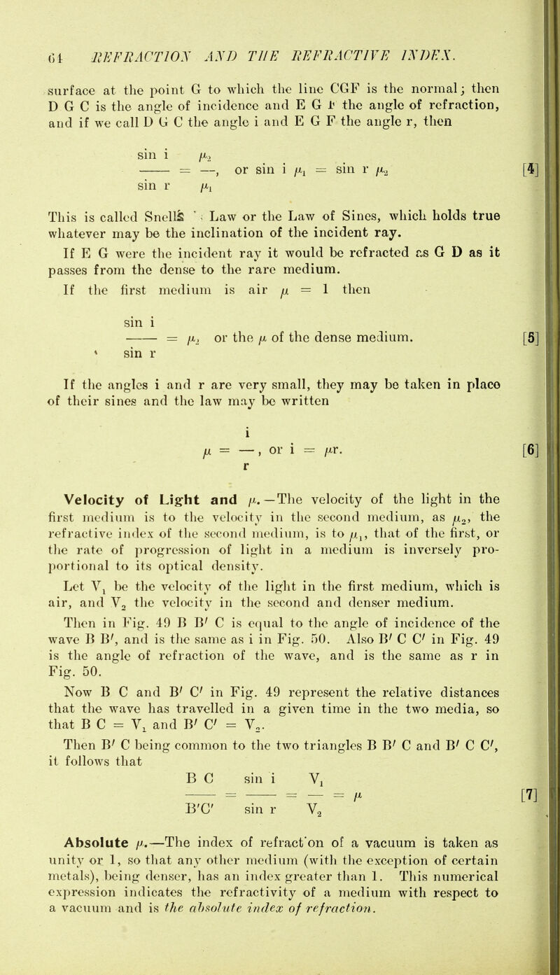 surface at the point G to which the line CGF is the normal; then D G C is the angle of incidence and E G the angle of refraction, and if we call D G C the angle i and E G F the angle r, then sin i /X.2 = —, or sin i /x^ — sin r fi.^ sin r /x^ This is called Snell^ ' < Law or the Law of Sines, which holds true whatever may be the inclination of the incident ray. If E G were the incident ray it would be refracted r.s G D as it passes from the dense to the rare medium. If the first medium is air ^ = 1 then sin i = /x_, or the fi of the dense medium. * sin r If the angles i and r are very small, they may be taken in place of their sines and the law may be written i fji = —, or i = /xr. r Velocity of Light and /x. —The velocity of the light in the first medium is to the velocity in the second medium, as julo, the refractive index of the second medium, is to jm^, that of the first, or tlie rate of progression of light in a medium is inversely pro- portional to its optical density. Let be the velocity of the light in the first medium, which is air, and Vo the velocity in the second and denser medium. Then in Fig. 49 B C is equal to the angle of incidence of the wave B B', and is the same as i in Fig. 50. Also B' C in Fig. 49 is the angle of refraction of the wave, and is the same as r in Fig. 50. Now B C and B^ in Fig. 49 represent the relative distances that the wave has travelled in a given time in the two media, so that B C = Y, and B^ = V,. Then B^ C being common to the two triangles B B' C and BrC C', it follows that B C sin i Vi B'C sin r Absolute fj,—The index of refract'on of a vacuum is taken as unity or 1, so that any other medium (with the exception of certain metals), being denser, has an index greater than 1. This numerical expression indicates the refractivity of a medium with respect to a vacuum and is the absolute index of refraction.