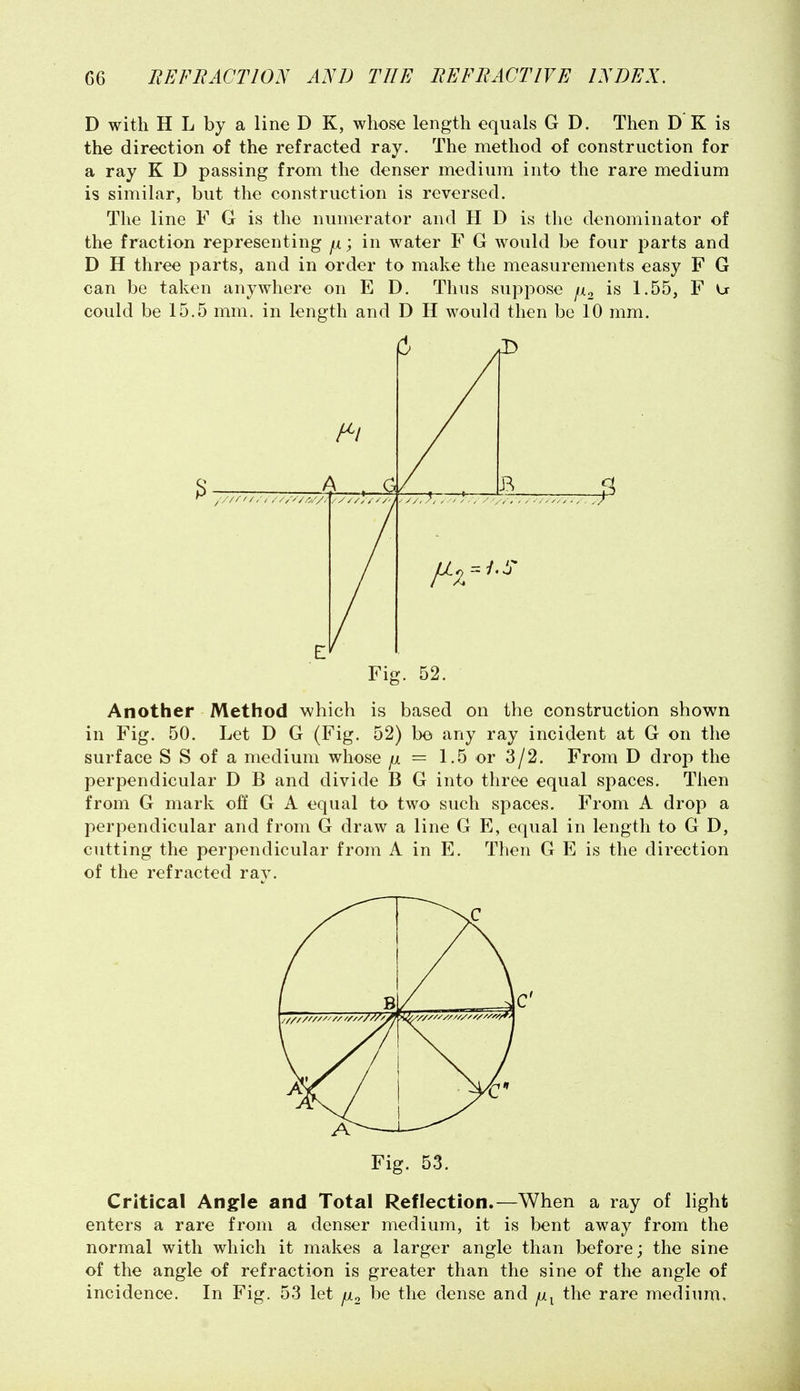 D with H L by a line D K, whose length equals G D. Then D'K is the direction of the refracted ray. The method of construction for a ray K D passing from the denser medium into the rare medium is similar, but the construction is reversed. The line F G is the numerator and H D is the denominator of the fraction representing fx; in water F G would be four parts and D H three parts, and in order to make the measurements easy F G can be taken anywhere on E D. Thus suppose fi^ is 1.55, F U could be 15.5 mm. in length and D H would then be 10 mm. A a B ^ //////////V/^//. r Fig. 52. Another Method which is based on the construction shown in Fig. 50. Let D G (Fig. 52) bo any ray incident at G on the surface S S of a medium whose ^ = 1.5 or 3/2. From D drop the perpendicular D B and divide B G into three equal spaces. Then from G mark off G A equal to two such spaces. From A drop a perpendicular and from G draw a line G E, equal in length to G D, cutting the perpendicular from A in E. Then G E is the direction of the refracted ray. 1 ® Fig. 53. Critical Angle and Total Reflection.—When a ray of light enters a rare from a denser medium, it is bent away from the normal with which it makes a larger angle than before; the sine of the angle of refraction is greater than the sine of the angle of incidence. In Fig. 53 let p.^ be the dense and the rare medium.