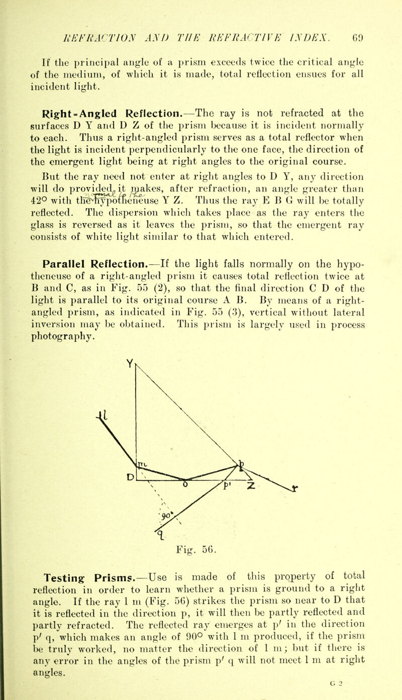 If the principal angle of a prism exceeds twice the critical angle of the medium, of which it is made, total reflection ensues for all incident light. Right-Angled Reflection.—The ray is not refracted at the surfaces D Y and D Z of the prism because it is incident normally to each. Thus a right-angled prism serves as a total reflector when the light is incident perpendicularly to the one face, the direction of the emergent light being at right angles to the original course. But the ray need not enter at right angles to D Y, any direction will do provi^<ejLit makes, after refraction, an angle greater than 420 with tli^lrypotfieneuse Y Z. Thus the ray E B G will be totally reflected. The dispersion which takes place as the ray enters the glass is reversed as it leaves the prism, so that the emergent ray consists of white light similar to that which entered. Parallel Reflection.—If the light falls normally on the hypo- theneuse of a right-angled prism it causes total reflection twice at B and C, as in Fig. 55 (2), so that the final direction C D of the light is parallel to its original course A B. By means of a right- angled prism, as indicated in Fig. 55 (3), vertical without lateral inversion may be obtained. This prism is largely used in process photography. Testing Prisms.—Use is made of this property of total reflection in order to learn whether a prism is ground to a right angle. If the ray 1 m (Fig. 56) strikes the prism so near to D that it is reflected in the direction p, it will then be partly reflected and partly refracted. The reflected ray emerges at p' in the direction p' q, which makes an angle of 90° with 1 m produced, if the prism be truly worked, no matter the direction of 1 m; but if there is any error in the angles of the prism p' q will not meet 1 m at right angles.