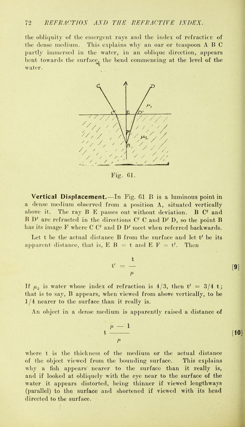 the obliquity of the emergent rays and the index of refraction of the dense medium. This explains why an oar or teaspoon ABC partly immersed in the water, in an oblique direction, appears bent towards the surface^ the bend commencing at the level of the water. Fig. 61. Vertical Displacement.—In Fig. 61 B is ca luminous point in a dense medium observed from a position A, situated vertically above it. The ray B E passes out without deviation, B C and B are refracted in the directions C C and D, so the point B has its image F where C C and D meet when referred backwards. Let t be the actual distance B from the surface and let t' be its apparent distance, that is, E B = t and E F = t^ Then t t' = — If ^2 water whose index of refraction is 4/3, then t' = 3/4 t; that is to say, B appears, when viewed from above vertically, to be 1/4 nearer to the surface than it really is. An object in a dense medium is apparently raised a distance of /X - 1 t where t is the thickness of the medium or the actual distance of the object viewed from the bounding surface. This explains why a fish appears nearer to the surface than it really is, and if looked at obliquely with the eye near to the surface of the water it appears distorted, being thinner if viewed lengthways (parallel) to the surface and shortened if viewed with its head directed to the surface.