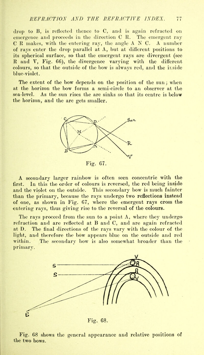 drop to B, is reflected thence to C, and is again refracted on emergence and proceeds in the direction C R. The emergent ray C K makes, with the entering ray, the angle A N C. A number of rays enter the drop parallel at A, but at different positions to its spherical surface, so that the emergent rays are divergent (see R and V, Fig. 66), the divergence varying with the different colours, so that the outside of the bow is always red, and the ii.side blue-violet. The extent of the bow depends on the position of the sun; when at the horizon the bow forms a semi-circle to an observer at the sea-level. As the sun rises the arc sinks so that its centre is below the horizon, and the arc gets smaller. Fig. C7. A secondary larger rainbow is often seen concentric with the first. In this the order of colours is reversed, the red being inside and the violet on the outside. This secondary bow is much fainter than the primary, because the rays undergo two reflections instead of one, as shown in Fig. 67, where the emergent rays cross the entering rays, thus giving rise to the reversal of the colours. The rays proceed from the sun to a point A, where they undergo refraction and are reflected at B and C, and are again refracted at D. The final directions of the rays vary with the colour of the light, and therefore the bow appears blue on the outside and red within. The secondary bow is also somewhat broader than the primary. Fig. 68. Fig. 68 shows the general appearance and relative positions of the two bows.