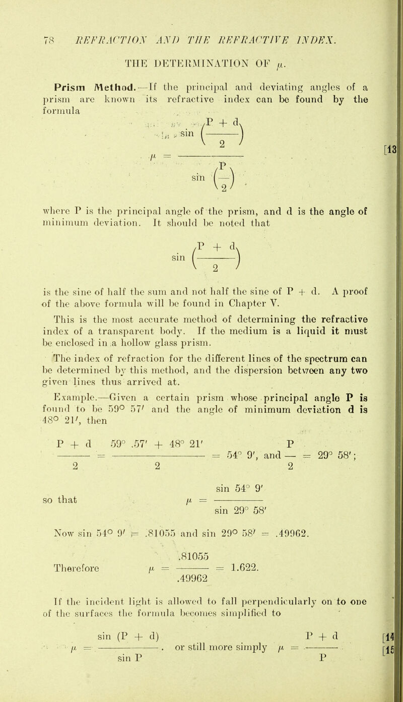 THE DETERMINATION OF Prism Method.—If the principal and deviating angles of a prism are known its refractive index can be found by the formula sin (-) where P is the principal angle of the prism, and d is the angle of minimum deviation. It should be noted that (^) is the sine of half the sum and not half the sine of P + d. A proof of the above formula will be found in Chapter V. This is the most accurate method of determining the refractive index of a transparent body. If the medium is a liquid it nmst be enclosed in a hollow glass prism. The index of refraction for the different lines of the spectrum can be determined by this method, and the dispersion bet\7een any two given lines thus arrived at. Example.—Given a certain prism whose principal angle P is found to be 59° 57' and the angle of minimum deviation d is 480 21^ then P + d 59° .57' + 48° 21' P , ' = 54° 9', and — = 29° 58'; 2 2 2 sin 54° 9' so that /X sin 29° 58' Now sin 540 9/ F= .81055 and sin 29° 58' = .49962. .81055 Therefore a = = 1.622. .49962 If the incident light is allowed to fall perpendicularly on to one of the surfaces the formula becomes simplified to sin (P + d) P + tl ■ fi = . or still more simply /x = sin P P