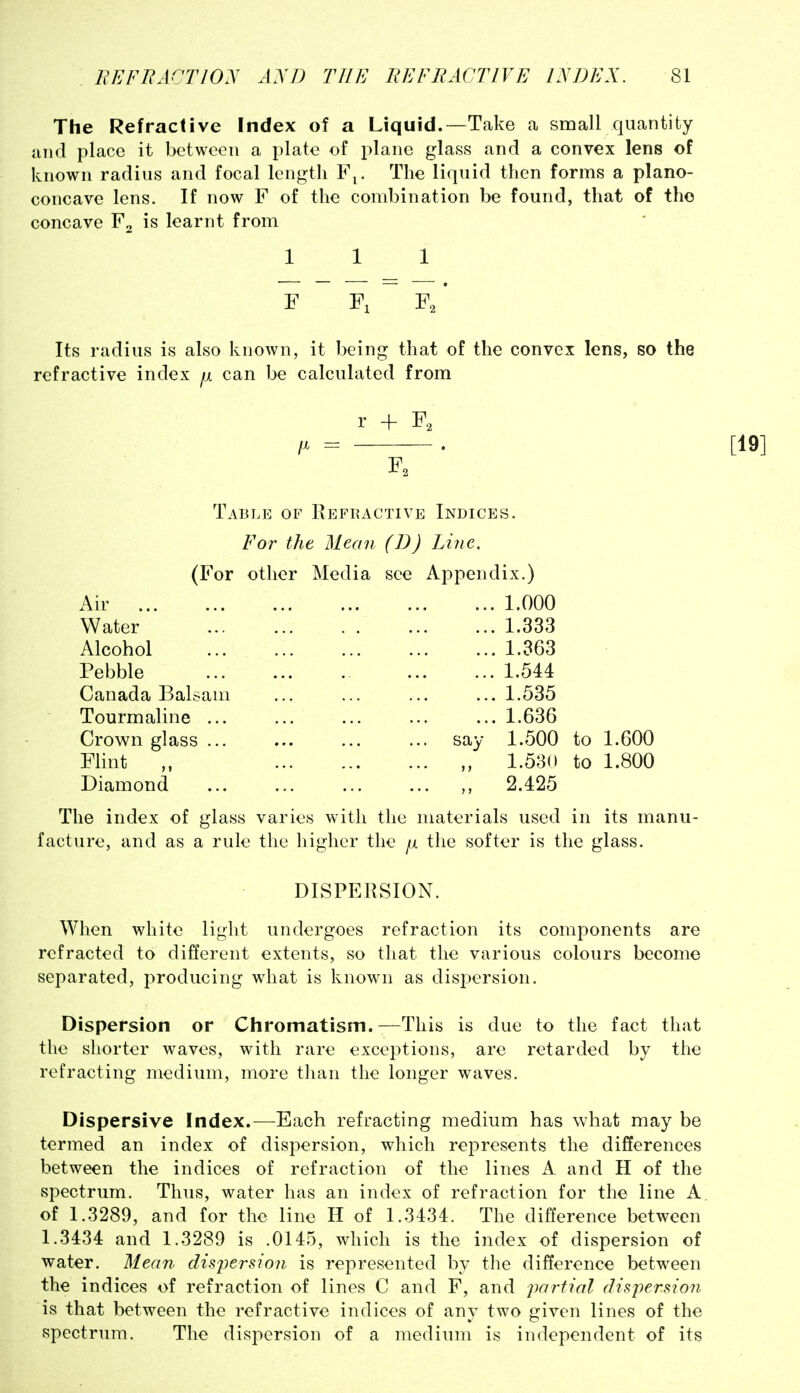 The Refractive Index of a Liquid.—Take ca small quantity and place it between a plate of plane glass and a convex lens of known radius and focal length F^. The liquid then forms a plano- concave lens. If now F of the combination be found, that of the concave ¥^ is learnt from 111 F Fi F2 Its radius is also known, it being that of the convex lens, so the refractive index p. can be calculated from r 4-  F, ' Table of Refractive Indices. For the Mean (D) Line. (For other Media see Appendix.) Air 1.000 Water 1.333 Alcohol 1.363 Pebble 1.544 Canada Balsam ... ... ... ... 1.535 Tourmaline ... ... ... ... ... 1.636 Crown glass ... ... ... ... say 1.500 to 1.600 Flint 1.5311 to 1.800 Diamond 2.425 The index of glass varies with the materials used in its manu- facture, and as a rule the higher the }x the softer is the glass. DISPERSION. When white light undergoes refraction its components are refracted to different extents, so that the various colours become separated, producing what is known as dispersion. Dispersion or Chromatism.—This is due to the fact that the shorter waves, with rare exceptions, are retarded by the refracting medium, more than the longer waves. Dispersive Index.—Each refracting medium has what may be termed an index of dispersion, which represents the differences between the indices of refraction of the lines A and H of the spectrum. Thus, water has an index of refraction for the line A of 1.3289, and for the line H of 1.3434. The difference between 1.3434 and 1.3289 is .0145, which is the index of dispersion of water. Mean disjjersion is represented by the difference between the indices of refraction of lines C and F, and iiariial disiiersion is that between the refractive indices of any two given lines of the spectrum. The dispersion of a medium is independent of its