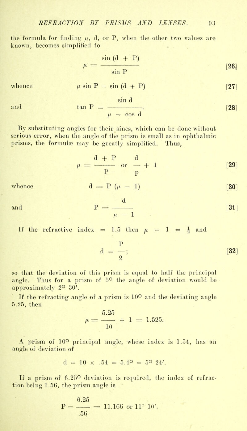 the formula for fiiidiiifi;- /i, d, or P, wlieii the other two values are known, becomes simplified to sin (d + P) fM ^ sin P whence /x sin P = sin (d + P) sin d and tan P = . [I — cos d By substituting angles for their sines, which can be done without serious error, when the angle of the prism is small as in ophthalmic prisms, the formulte may be greatly simplified. Thus, d + P d or hi P p whence d == P (/x — 1) d and P = /X - 1 If the refractive index = 1.5 then /x — 1 == J P 2 so that the deviation of this prism is equal to lialf the pi'incipal angle. Thus for a prism of 5^ the angle of deviation would be approximately 2° 30^ If the refracting angle of a prism is 10^ and the deviating angle 5.25, then 5.25 /X = + 1 ^ 1.525. 10 A prism of 10^ principal angle, whose index is 1.54, has an angle of deviation of d = 10 X .54 = 5.40 - 50 24^ If a prism of 0.25^ deviation is required, tlie index of refrac- tion being 1.56, the prism angle is 6.25 P = 11.1G6 or ir 10'. .56