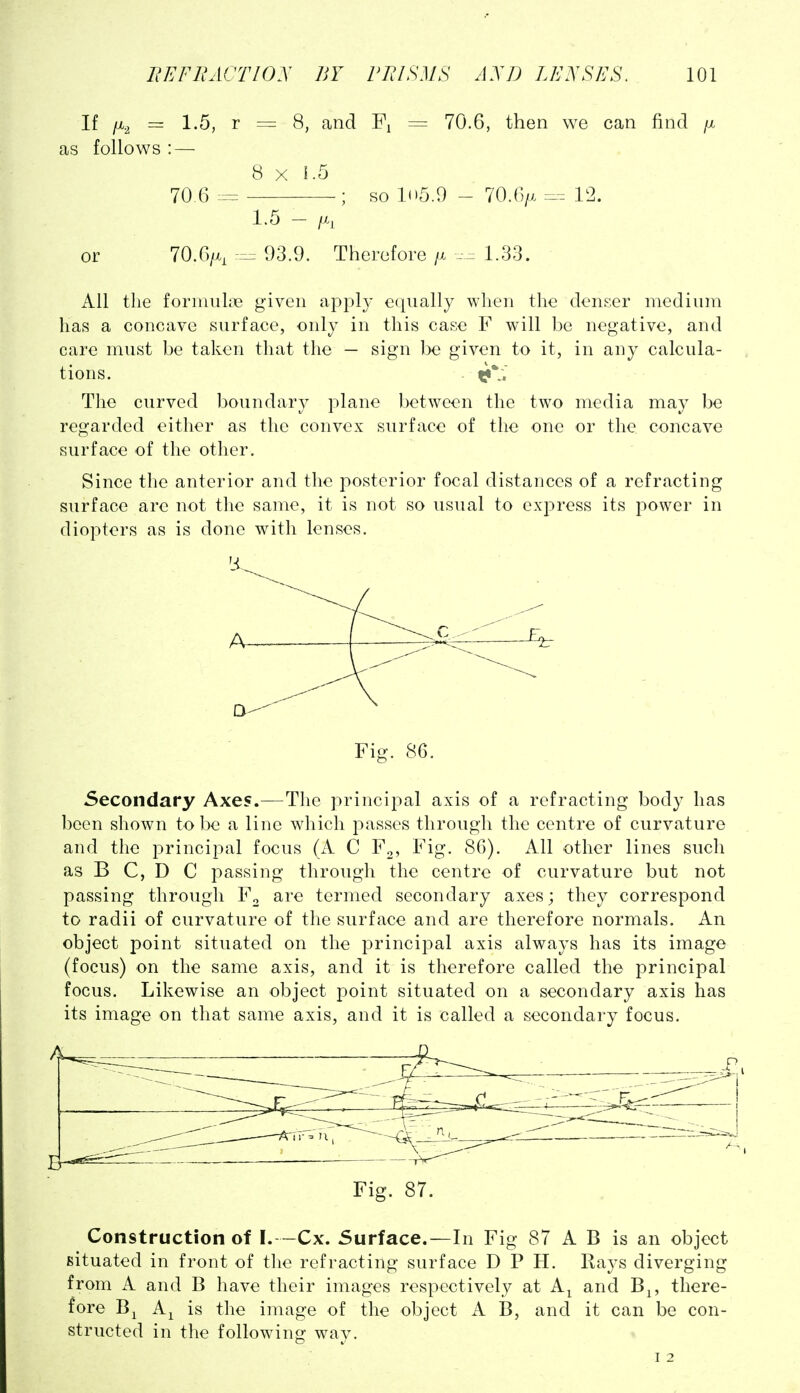 If iji.^ = 1.5, r = 8, and = 70.6, then we can find /x as follows : — 8 X 1.5 70.6 ; so 1(15.9 - 70.6/x 12. 1.5 - /X, or 70.6/x, r:^ 93.9. Therefore /x ... 1.33. All the fornuiliie given apply equally when the denser medium has a concave surface, only in this case F will be negative, and care must be taken that the — sign be given to it, in any calcula- tions. Tlie curved boundary plane between the two media may be regarded either as the convex surface of the one or the concave surface of the other. Since the anterior and the posterior focal distances of a refracting surface arc not the same, it is not so usual to express its power in diopters as is done with lenses. A- Fig. 86. Secondary Axes.—The principal axis of a refracting body has been sliown to be a line which passes through the centre of curvature and the principal focus (A C F2, Fig. 86). All other lines such as B C, D C passing through the centre of curvature but not passing through F^ are termed secondary axes; they correspond to radii of curvature of the surface and are therefore normals. An object point situated on the jorincipal axis always has its image (focus) on the same axis, and it is therefore called the principal focus. Likewise an object point situated on a secondary axis has its image on that same axis, and it is called a secondary focus. Fig. 87. Construction of I.--Cx. Surface.—In Fig 87 A B is an object situated in front of the refracting surface D P H. Rays diverging from A and B have their images respectively at A^ and B^, there- fore B^ A^ is the image of the object A B, and it can be con- structed in the following way.