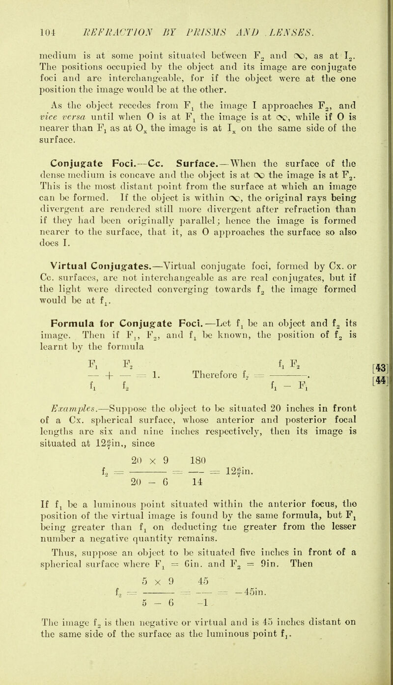 medium is at some point situated between and (X), as at The positions occupied by the object and its image are conjugate foci and are interchangeable, for if the object were at the one position the image would be at the other. As the object recedes from the image I approaches F2, and vice versa until when 0 is at the image is at oe, while if 0 is nearer than F^ as at 0^ the image is at on the same side of the surface. Conjugate Foci.—Cc. Surface.— When the surface of the dense medium is concave and the object is at (X) the image is at Y^. This is the most distant point from the surface at which an image can be formed. If the object is within oq, the original rays being divergent are rendered still more divergent after refraction than if they had been originally parallel; hence the image is formed nearer to the surface, that it, as 0 approaches the surface so also does I. Virtual Conjugates.—Virtual conjugate foci, formed by Cx. or Cc. surfaces, are not interchangeable as are real conjugates, but if the light were directed converging towards the image formed would be at f^. Formula for Conjug-ate Foci.—Let f^ be an object and its image. Tlien if F^, F^, and f^ be known, the position of f2 is learnt by the formula Pi p. f, P. — H = 1. Therefore f, = . fi f. h - P, Exa7nples.—Suppose the object to be situated 20 inches in front of a Cx. spherical surface, whose anterior and posterior focal lengths are six and nine inches respectively, then its image is situated at 12fin., since 20 X 9 180 fg = ^ = 12fin. 20 - 6 14 If fj be a luminous point situated within the anterior focus, the position of the virtual image is found by the same formula, but F^ being greater than f^ on deducting tne greater from the lesser number a negative quantity remains. Thus, suppose an object to be situated five inches in front of a spherical surface where F^ = Gin. and F2 = 9in. Then 5x9 45 f^ r= — 45in. 5-6 -1 The image fo is then negative or virtual and is 45 inches distant on the same side of the surface as the luminous point fj.