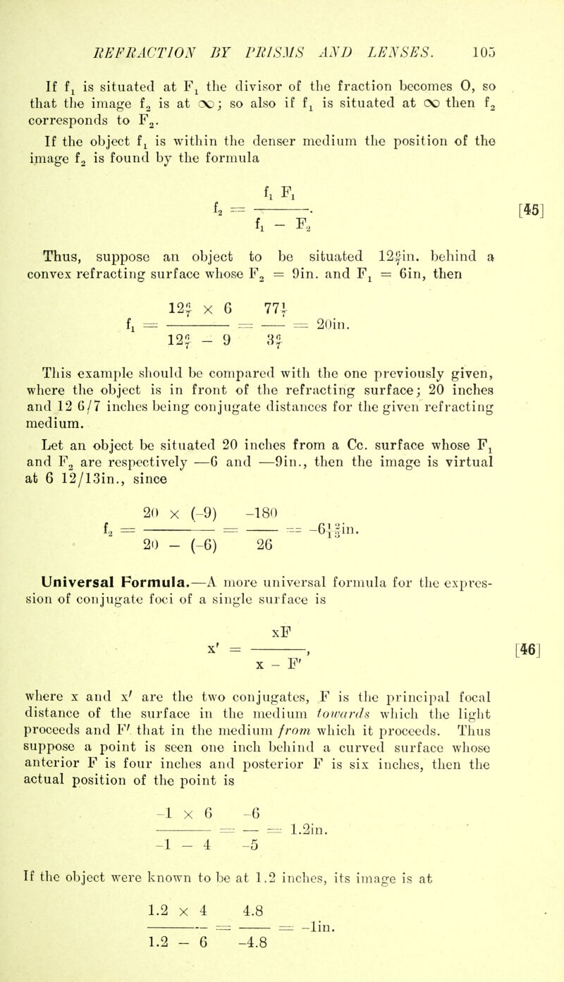 If is situated at the divisor of the fraction becomes 0, so that the image is at (X); so also if f^ is situated at (X) then corresponds to If the object f^ is within the denser medium the position of the image fa is found by the formula 4 . f, - Thus, suppose an object to be situated 12|in. behind a convex refracting surface whose = 9in. and F^ = Gin, then 12? X 6 77i fj =:: = = 20in. 12? - 9 a? This example should be compared with the one previously given, where the object is in front of the refracting surface; 20 inches and 12 6/7 inches being conjugate distances for the given refracting medium. Let an object be situated 20 inches from a Cc. surface whose F^ and F2 are respectively —G and —9in., then the image is virtual at 6 12/13in., since 20 X (-9) -180 £2 = = -6|5in. 20 - (-6) 26 Universal Formula.—A more universal formula for the expres- sion of conjugate foci of a single surface is xF where x and x' are the two conjugates, F is the i^rincipal focal distance of the surface in the medium toivards which the light proceeds and F' that in the medium from which it proceeds. Thus suppose a point is seen one inch behind a curved surface whose anterior F is four inches and posterior F is six inches, then the actual position of the point is -1x6 -6 — 1.2in. -1-4 -5 If the object were known to be at 1.2 inches, its image is at 1.2 X 4 4.8 = =: -lin.