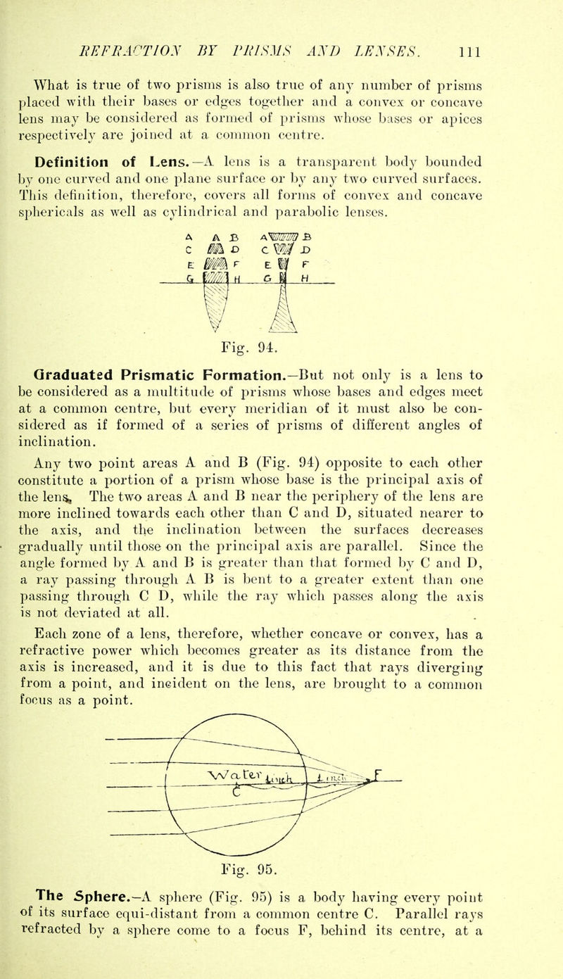 What is true of two prisms is also true of any number of prisms placed with their bases or edges together and a convex or concave lens may be considered as formed of prisms whose bases or apices respectively are joined at a common centre. Definition of Lens.—A lens is a transparent body bounded by one curved and one plane surface or by any two curved surfaces. This definition, therefore, covers all forms of convex and concave sphericals as well as cylindrical and parabolic lenses. Fig. 94. Graduated Prismatic Formation.—But not only is a lens to be considered as a multitude of prisms whose bases and edges meet at a common centre, but every meridian of it must also be con- sidered as if formed of a series of prisms of different angles of inclination. Any two point areas A and B (Fig. 94) opposite to each other constitute a portion of a prism whose base is the principal axis of the len^ The two areas A and B near the periphery of the lens are more inclined towards each other than C and D, situated nearer to the axis, and the inclination between the surfaces decreases gradually until those on the principal axis are parallel. Since the angle formed by A and B is greater than that formed by C and D, a ray passing through A B is bent to a greater extent than one passing through C D, while the ray which passes along the axis is not deviated at all. Each zone of a lens, therefore, whether concave or convex, has a refractive power which becomes greater as its distance from the axis is increased, and it is due to this fact that rays diverging from a point, and incident on the lens, are brought to a common focus as a point. Fig. 95. The Sphere.—A sphere (Fig. 95) is a body having every point of its surface equi-distant from a common centre C. Parallel rays refracted by a sphere come to a focus F, behind its centre, at a