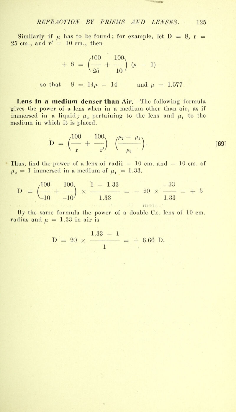 Similarly if fi has to be found; for examjDle, let D = 8, r = 25 cm., and r^ = 10 cm., then + 8 = so that 8 14/x - 14 and /x = 1.577 Lens in a medium denser than Air.—The following formula gives the power of a lens when in a medium other than air, as if immersed in a liquid; f^ko pertaining to the lens and ji^ to the medium in which it is placed. D Thus, find the power of a lens of radii — 10 cm. and — 10 cm. of ^2 = 1 immersed in a medium of p.^ — 1.33. .100 100. 1 - 1.33 -.33 D = ( + ) X = - 20 X = + 5 ^-10 ~W 1.33 1.33 By the same formula the power of a double- Cx. lens of 10 cm. radius and p = 1.33 in air is 1.33 - 1 D = 20 X = + 6.G6 D. 1