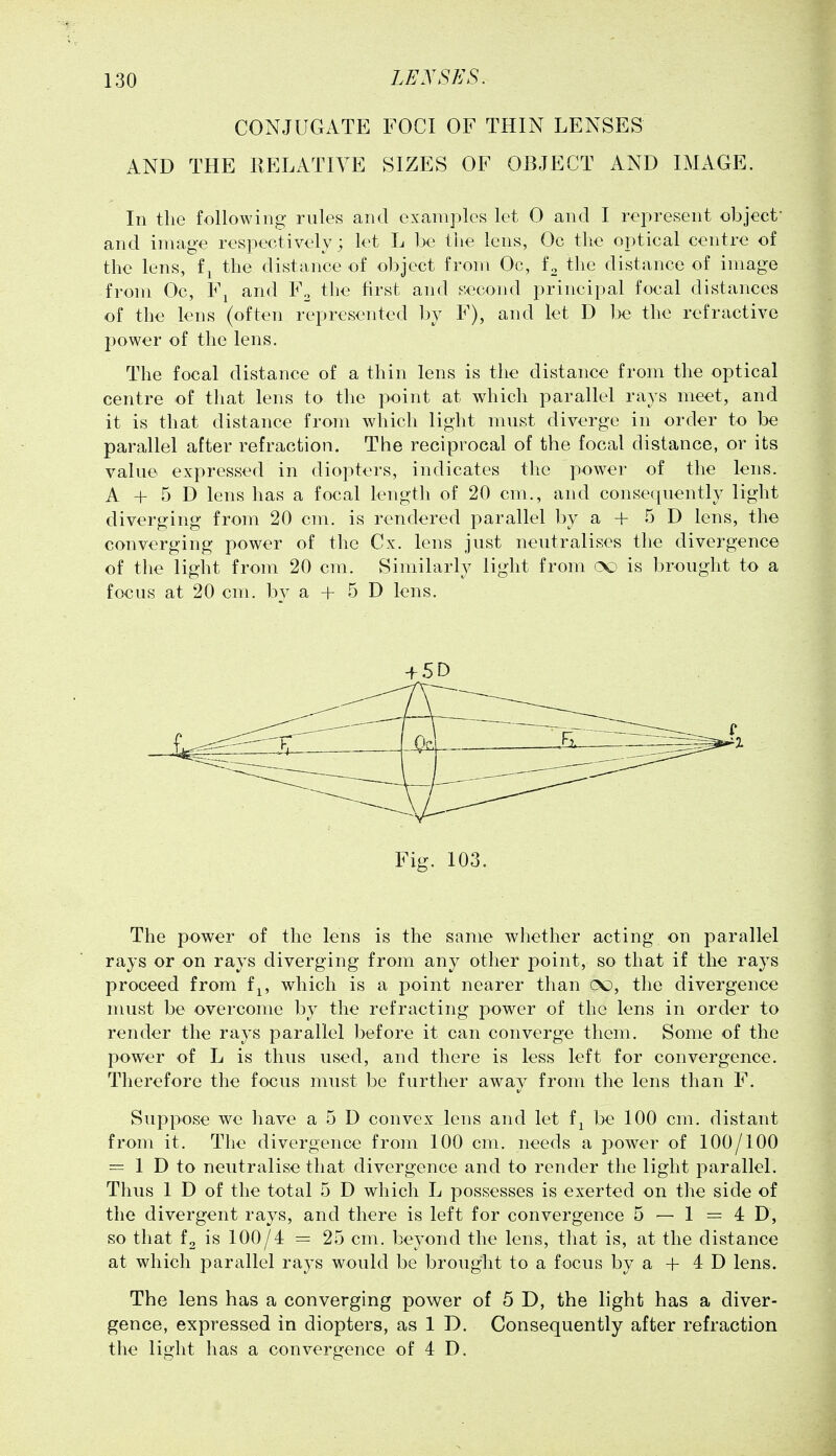 CONJUGxiTE FOCI OF THIN LENSES AND THE RELATIVE SIZES OF OBJECT AND IMAGE. In the following rules and examples let 0 and I rej^resent object* and image resiiectively; let L be the lens, Oc the oiotical centre of the lens, f^ the distance of object from Oc, f^ the distance of image from Oc, Fj and F^ the first and second principal focal distances of the lens (often represented by F), and let D be the refractive power of the lens. The focal distance of a thin lens is the distance from the optical centre of that lens to the point at which parallel rays meet, and it is that distance from which light must diverge in order to be parallel after refraction. The reciprocal of the focal distance, or its value expressed in diopters, indicates the power of the lens. A + 5 D lens has a focal length of 20 cm., and consequently light diverging from 20 cm. is rendered parallel by a + 5 D lens, the converging power of the Cx. lens just neutralises the divergence of the light from 20 cm. Similarly light from is brought to a focus at 20 cm. by a + 5 D lens. + 5 D ~-—. ^^^^^^ Fig. 103. The power of the lens is the same whether acting on parallel rays or on rays diverging from any other point, so that if the rays proceed from f^, which is a point nearer than oo, the divergence must be overcome by the refracting power of the lens in order to render the rays parallel before it can converge them. Some of the power of L is thus used, and there is less left for convergence. Therefore the focus must be further away from the lens than F. Suppose we have a 5 D convex lens and let f^ be 100 cm. distant from it. The divergence from 100 cm. needs a power of 100/100 = 1 D to neutralise that divergence and to render the light parallel. Thus 1 D of the total 5 D which L possesses is exerted on the side of the divergent rays, and there is left for convergence 5 — 1 =40, so that is 100/4 = 25 cm. beyond the lens, that is, at the distance at which parallel rays would be brought to a focus by a + 4 D lens. The lens has a converging power of 5 D, the light has a diver- gence, expressed in diopters, as 1 D. Consequently after refraction the light has a convergence of 4 D.