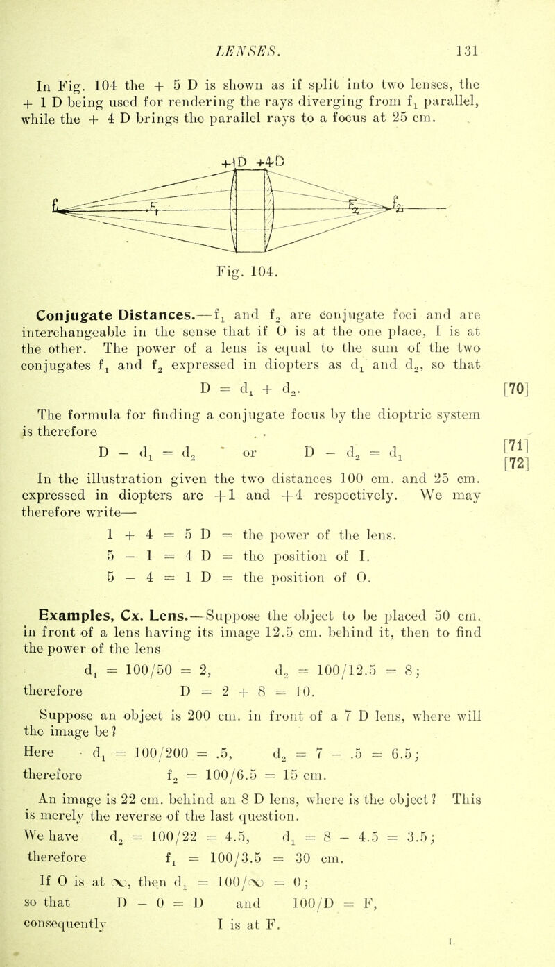 In Fig. 104 the + 5 D is shown as if split into two lenses, the + 1 D being used for rendering the rays diverging from f^ parallel, while the + 4 D brings the parallel rays to a focus at 25 cm. Fig. 104. Conjugate Distances.—f^ and fo are conjugate foci and are interchangeable in the sense that if 0 is at the one place, I is at the other. The power of a lens is equal to the sum of the two conjugates f^ and f^ expressed in diopters as d^ and d^, so that D = d, + d.. The formula for finding a conjugate focus by the dioptric system is therefore . . D - d, = d. ~ or D - d. = d^ In the illustration given the two distances 100 cm. and 25 cm. expressed in diopters are +1 and +4 respectively. We may therefore write— 1 + 4 — 5 D = the povv^er of the lens. 5 - 1 = 4 D = the position of I. 5 - 4 = 1 D = the position of 0. Examples, Cx. Lens. — Suppose the object to be placed 50 cm. in front of a lens having its image 12.5 cm. behind it, then to find the power of the lens d, = 100/50 = 2, d. = 100/12.5 = 8; therefore D = 2 + 8 10. Suppose an object is 200 cm. in front of a 7 D lens, where will the image be? Here ■ d, = 100/200 = .5, d. = 7 - .5 = 6.5; therefore f. = 100/6.5 = 15cm. An image is 22 cm. behind an 8 D lens, where is the object? This is merely the reverse of the last question. We have d, = 100/22 = 4.5, d, = 8 - 4.5 = 3.5; therefore f, = 100/3.5 = 30 cm. If 0 is at cso, then d, = lOO/^o =0; so that D - 0 = D and 100/D = F, consequently I is at F. I,