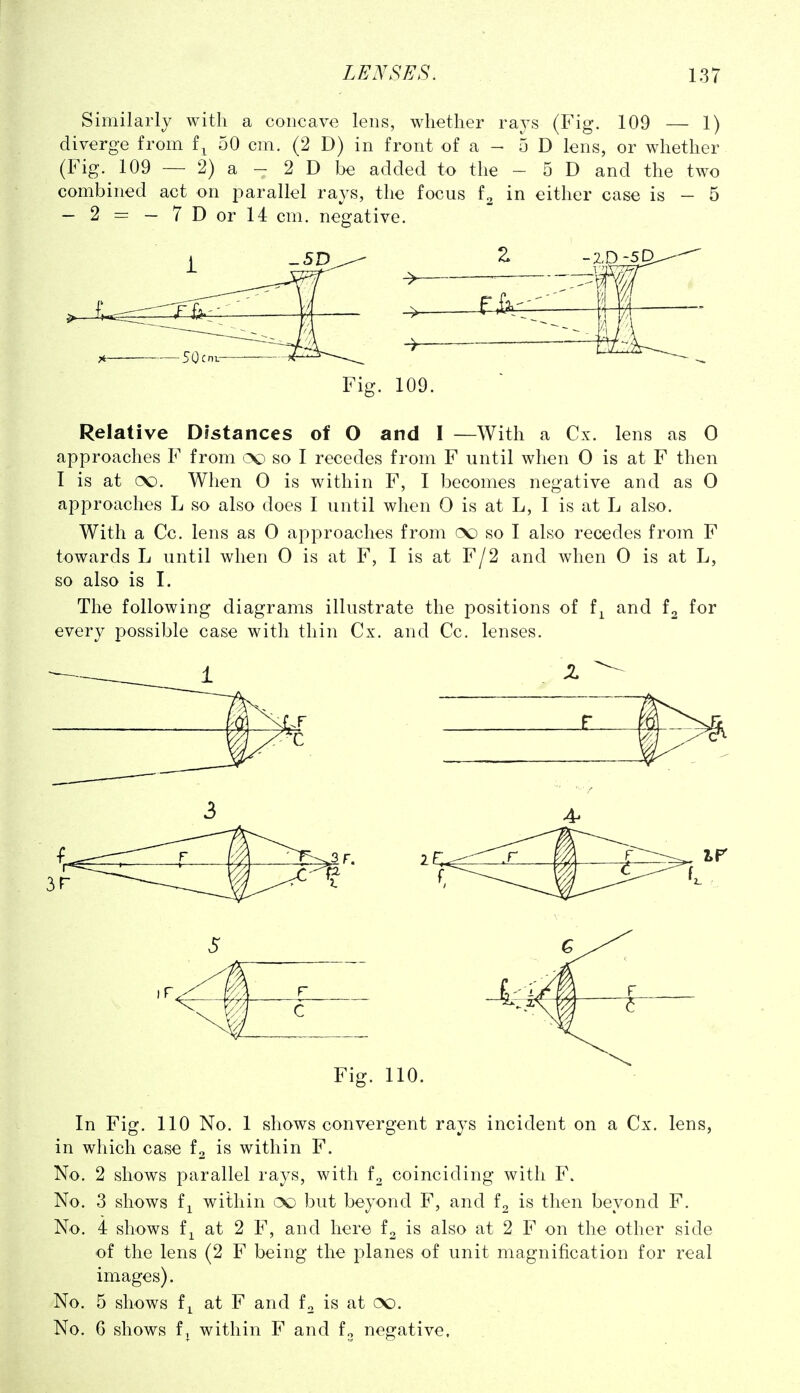 Similarly with a concave lens, whether rays (Fig. 109 — 1) diverge from f^ 50 cm. (2 D) in front of a - 5 D lens, or whether (Fig. 109 — 2) a - 2 D be added to the - 5 D and the two combined act on parallel rays, the focus in either case is - 5 — 2 = — 7Dorl4 cm. negative. Fig. 109. Relative Distances of O and I —With a Cx. lens as 0 approaches F from so I recedes from F until when 0 is at F then I is at oo. When 0 is within F, I becomes negative and as 0 approaches L so also does I until when 0 is at L, I is at L also. With a Cc. lens as 0 approaches from (X) so I also recedes from F towards L until when 0 is at F, I is at F/2 and when 0 is at L, so also is I. The following diagrams illustrate the positions of f^ and f2 for every possible case with thin Cx. and Cc. lenses. Fig. 110. In Fig. 110 No. 1 shows convergent rays incident on a Cx. lens, in which case fo is within F. No. 2 shows parallel rays, with f^ coinciding with F. No. 3 shows fi within oc but beyond F, and is then beyond F. No. 4 shows f^ at 2 F, and here fo is also at 2 F on the other side of the lens (2 F being the planes of unit magnification for real images). No. 5 shows f^ at F and fo is at oo. No. G shows fJ within F and fo negative.