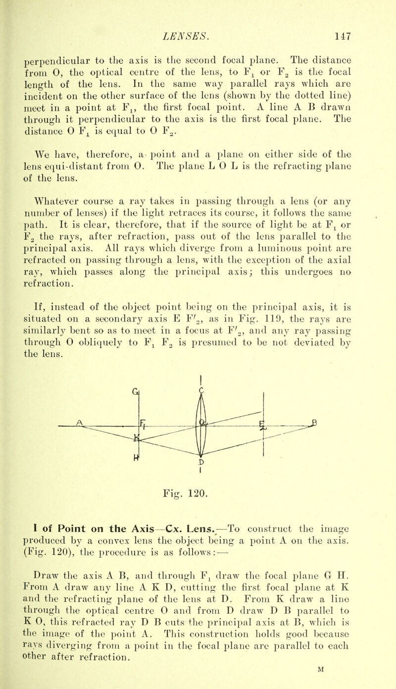 perpendicular to the axis is the second focal i^lane. The distance from 0, the optical centre of the lens, to or is the focal length of the lens. In the same way parallel rays which are incident on the other surface of the lens (shown by the dotted line) meet in a point at F^, the first focal point. A line A B drawn through it peri:)endicular to the axis is the first focal plane. The distance 0 F^^ is equal to 0 F^. We have, therefore, a point and a plane on either side of the lens equi-distant from 0. The plane L 0 L is the refracting plane of the lens. Whatever course a ray takes in passing through a lens (or any number of lenses) if the light retraces its course, it follows the same path. It is clear, therefore, that if the source of light be at F^ or F2 the rays, after refraction, pass out of the lens parallel to the principal axis. All rays which diverge from a luminous point are refracted on passing through a lens, with the exception of the axial ray, which passes along the jDrincipal axis; this undergoes no refraction. If, instead of the object point being on the principal axis, it is situated on a secondary axis E F^^? F'ig'- the rays are similarly bent so as to meet in a focus at F^2' passing- through 0 obliquely to F^ F^ is presumed to be not deviated by the lens. G A U J — Fig. 120. I of Point on the Axis—Cx. Lens.—To construct the image produced by a convex lens the object being a point A on the axis. (Fig. 120), the procedure is as follows: — Draw tlie axis A B, and through F^ draw the focal plane G H. From A draw any line A K D, cutting the first focal plane at K and the refracting plane of the lens at D. From K draw a line through the optical centre 0 and from D draw D B j^arallel to K 0, this refracted ray D B cuts the principal axis at B, which is the image of the point A. This construction holds good because rays diverging from a point in the focal plane are parallel to each other after refraction. M