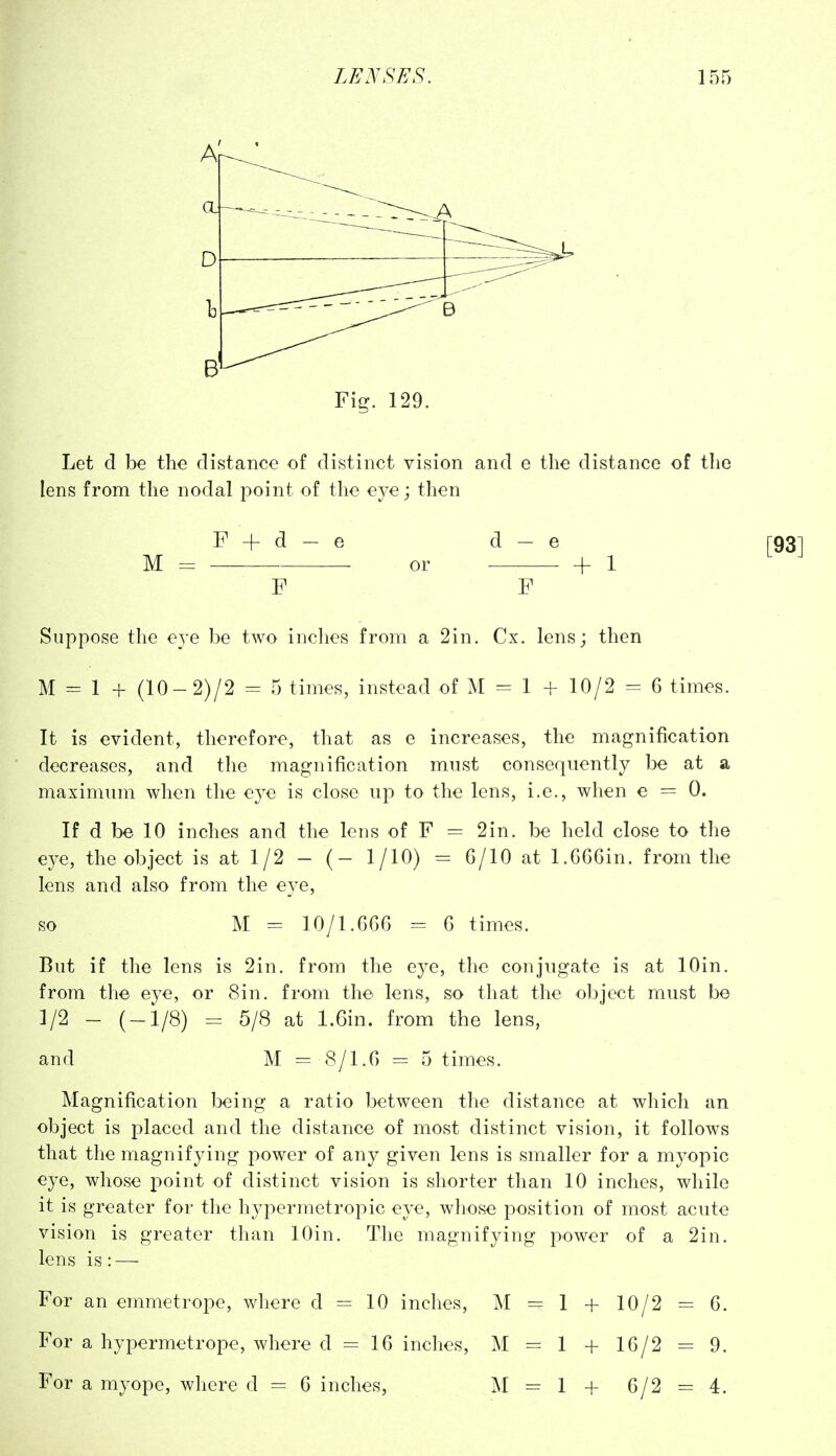 B Fig. 129. Let d be the distance of distinct vision and e the distance of the lens from the nodal point of the eye; then F + d- e d-e M = or h 1 F F Suppose the e3'e be two inches from a 2in. Cx. lens; then M = 1 + (10-2)/2 = 5 times, instead of M = 1 + 10/2 = 6 times. It is evident, therefore, that as e increases, the magnification decreases, and the magnification must consequently be at a maximum when the eye is close up to the lens, i.e., when e = 0. If d be 10 inches and the lens of F = 2in, be held close to the eye, the object is at 1/2 - (- 1/10) = 6/10 at 1.6G6in. from the lens and also from the eye, so M = 10/1.G66 = 6 times. But if the lens is 2in. from the eye, tlie conjugate is at lOin. from the eye, or Sin. from the lens, so that the object must be 1/2 - (-1/8) = 5/8 at l.Gin. from the lens, and M = 8/l.G = 5 times. Magnification being a ratio between the distance at which an object is placed and the distance of most distinct vision, it follows that the magnifying power of any given lens is smaller for a mj-opic eye, whose point of distinct vision is shorter than 10 inches, while it is greater for the hypermetropic eye, whose position of most acute vision is greater than lOin. The magnifying power of a 2in. lens is: — For an emmetrope, where d = 10 inches, M = 1 + 10/2 = G. For a hypermetrope, where d = IG inches, M = 1 + lG/2 = 9. For a myope, where d = G inches, M = 1 + G/2 = 4.