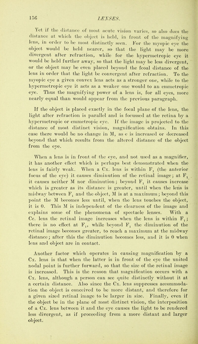 Yet if the distance of most acute vision varies, so also does the distance at which the object is held, in front of the magnifying lens, in order to be most distinctly seen. For the mj^opic eye the object would be held nearer, so that the light may be more divergent after refraction, while for the hypermetropic eye it would be held further away, so that the light may be less divergent, or the object may be even placed beyond the fcoal distance of the lens in order that the light be convergent after refraction. To the myopic eye a given convex lens acts as a stronger one, while to the hypermetropic eye it acts as a weaker one would to an emmetropic eye. Thus the magnifying power of a lens is, for all eyes, more nearly equal than would appear from the previous paragraph. If the object is placed exactly in the focal plane of the lens, the light after refraction is parallel and is focussed at the retina by a hypermetropic or emmetropic eye. If the image is projected to the distance of most distinct vision, magnification obtains. In this case there would be no change in M, as e is increased or decreased beyond that which results from the altered distance of the object from the eye. When a lens is in front of the eye, and not used as a magnifier, it has another effect which is perhaps best demonstrated when the lens is fairly weak. When a Cx. lens is within (the anterior focus of the eye) it causes diminution of the retinal image; at F^ it causes neither M nor diminution; beyond F^ it causes increase which is greater as its distance is greater, until when the lens is midway between F^ and the object, M is at a maximum; beyond this point the M becomes less until, when the lens touches the object, it is 0. This M is independent of the clearness of the image and explains some of the phenomena of spectacle lenses. With a Cc. lens the retinal image increases when the lens is within F^; there is no effect at F^, while beyond F^ the diminution of the retinal image becomes greater, to reach a maximum at the midway distance; after this the diminution becomes less, and it is 0 when lens and object are in contact. Another factor which operates in causing magnification by a Cx. lens is that when the latter is in front of the eye the united nodal point is further forward, so that the size of the retinal image is increased. This is the reason that magnification occurs with a Cx. lens, although a person can see quite distinctly without it at a certain distance. Also since the Cx. lens suppresses accommoda- tion the object is conceived to be more distant, and therefore for a given sized retinal image to be larger in size. Finally, even if the object be in the plane of most distinct vision, the interposition of a Cx. lens between it and the eye causes the light to be rendered less divergent, as if proceeding from a more distant and larger object.