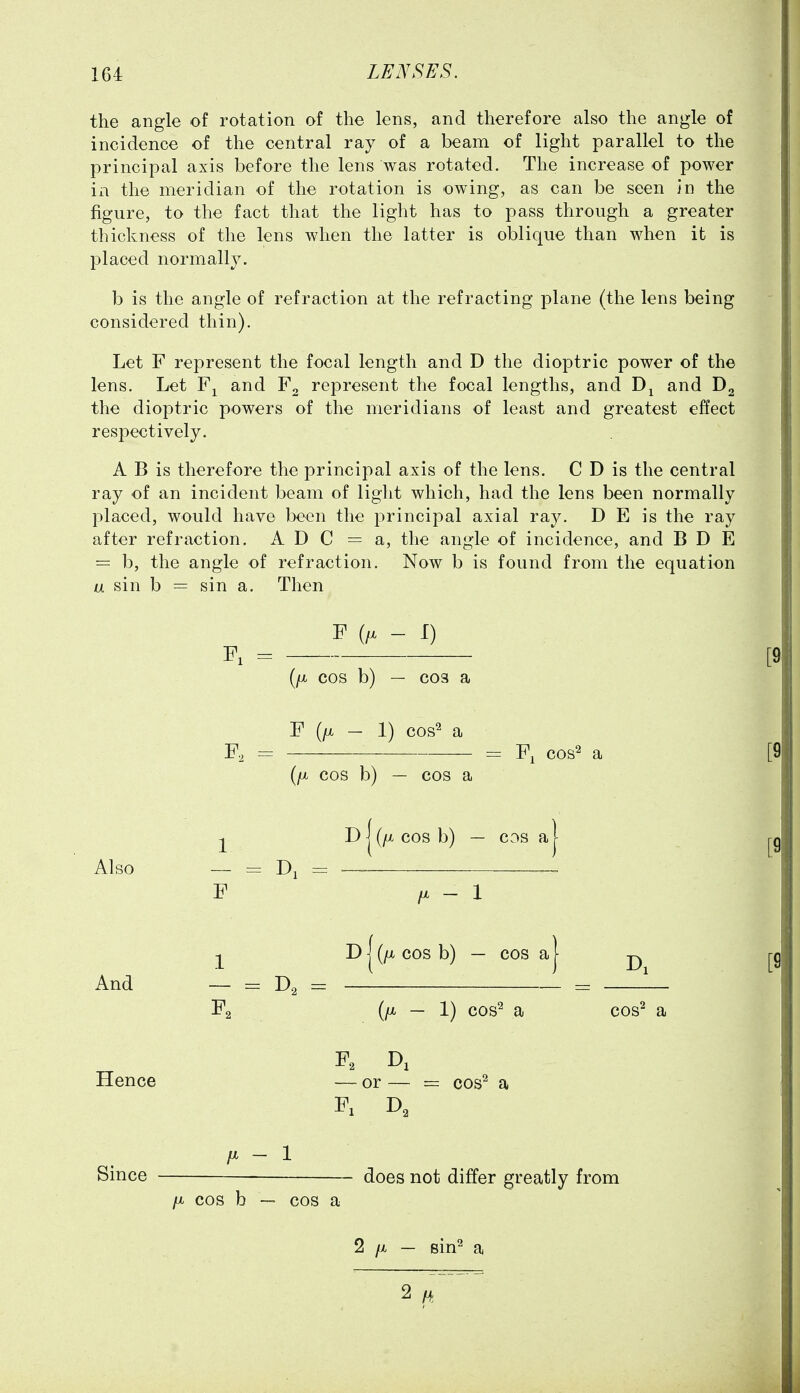 the angle of rotation of the lens, and therefore also the angle of incidence of the central ray of a beam of light parallel to the principal axis before the lens was rotated. The increase of power in the meridian of the rotation is owing, as can be seen in the figure, to the fact that the light has to pass through a greater thickness of the lens when the latter is oblique than when it is placed normally. b is the angle of refraction at the refracting plane (the lens being considered thin). Let F represent the focal length and D the dioptric power of the lens. Let and F2 represent the focal lengths, and and the dioptric powers of the meridians of least and greatest effect respectively. A B is therefore the principal axis of the lens. C D is the central ray of an incident beam of light which, had the lens been normally placed, would have been the principal axial ray. D E is the ray after refraction. ADC = a, the angle of incidence, and B D E = b, the angle of refraction. Now b is found from the equation a sin b = sin a. Then P - I) (/X COS b) — C03 a F (/X - 1) cos^ a F, = = F, cos^ a (/X COS b) — cos a D I (/i, cos b) — cos a Also -- = = F /X - 1 ^ I) I (/^ cos b) — cos a I And = = — = Fa (/X — 1) cos^ a cos^ Hence — or — = cos^ a F: p. - 1 Since does not differ greatly from /X cos b — cos a 2 /X — sin^ a 2