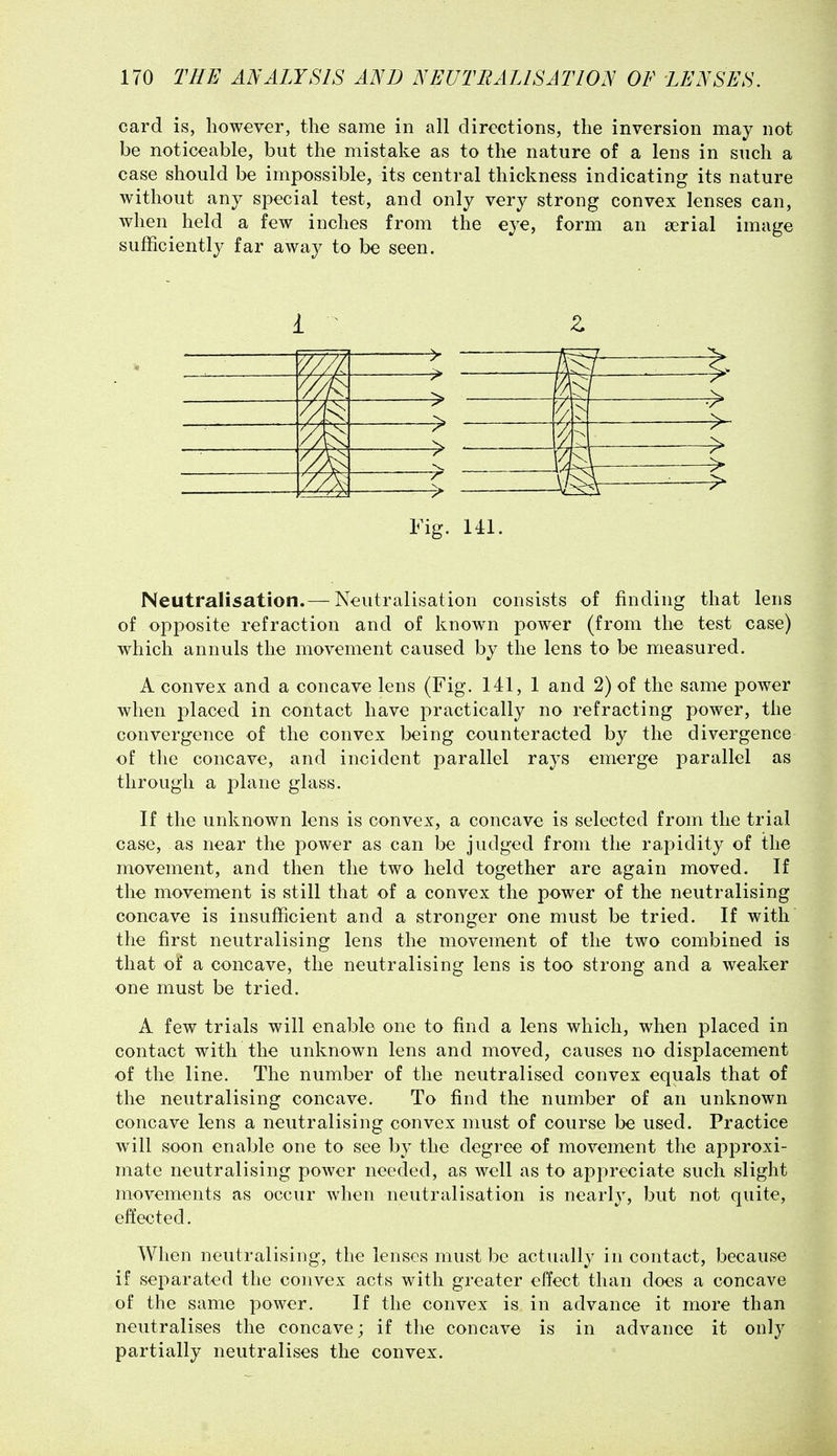 card is, however, the same in all directions, the inversion may not be noticeable, but the mistake as to the nature of a lens in such a case should be impossible, its central thickness indicating its nature without any special test, and only very strong convex lenses can, when held a few inches from the eye, form an serial image sufficiently far away to be seen. ^ > [ :> ^ i 1 Fig. 141. Neutralisation.— Neutralisation consists of finding that lens of opposite refraction and of known power (from the test case) which annuls the movement caused by the lens to be measured. A convex and a concave lens (Fig. 141, 1 and 2) of the same power when placed in contact have practically no refracting power, the convergence of the convex being counteracted by the divergence of the concave, and incident parallel rays emerge parallel as through a plane glass. If the unknown lens is convex, a concave is selected from the trial case, as near the power as can be judged from the rapidity of the movement, and then the two held together are again moved. If the movement is still that of a convex the power of the neutralising concave is insufficient and a stronger one must be tried. If with the first neutralising lens the movement of the two combined is that of a concave, the neutralising lens is too strong and a weaker one must be tried. A few trials will enable one to find a lens which, when placed in contact with the unknown lens and moved, causes no displacement of the line. The number of the neutralised convex equals that of the neutralising concave. To find the number of an unknown concave lens a neutralising convex must of course be used. Practice will soon enable one to see by the degree of movement the approxi- mate neutralising power needed, as well as to appreciate such slight movements as occur when neutralisation is nearly, but not quite, effected. When neutralising, the lenses must be actually in contact, because if separated the convex acts with greater effect than does a concave of the same power. If the convex is in advance it more than neutralises the concave; if the concave is in advance it only partially neutralises the convex.