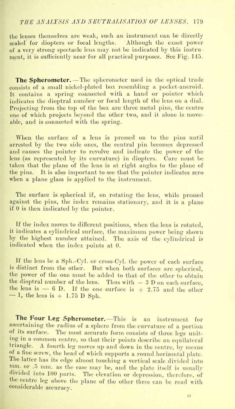 the lenses themselves are weak, such an instrument can be directly scaled' for diopters or focal lengths. Although the exact power of a very strong spectacle lens may not be indicated by this instru ■ ment, it is sufficiently near for all practical purposes. See Fig. 145. The Spherometer.—The spherometer used in the optical trade consists of a small nickel-plated box resembling a pocket-aneroid. It contains a spring connected with a hand or pointer which indicates the dioptral number or focal length of the lens on a dial. Projecting from the top of the box are three metal pins, the centre one of which projects beyond the other two, and it alone is move- able, and is connected with the spring. When the surface of a lens is pressed on to the pins until arrested by the two side ones, the central pin becomes depressed and causes the pointer to revolve and indicate the power of the lens (as represented by its curvature) in diopters. Care must be taken that the plane of the lens is at right angles to the plane of the pins. It is also important to see that the pointer indicates zero when a plane glass is applied to the instrument. The surface is spherical if, on rotating the lens, while pressed against the pins, the index remains stationary, and it is a plane if 0 is then indicated by the pointer. If the index moves to different positions, when the lens is rotated, it indicates a cylindrical surface, the maximum power being shown by the highest number attained. The axis of the cylindrical is indicated when the index points at 0. If the lens be a Sph.-Cyl. or cross-Cyl. the power of each surface is distinct from the other. But when both surfaces are spherical, the power of the one must be added to that of the other to obtain the dioptral number of the lens. Thus with -3D on each surface, the lens is — 6 D. If the one surface is + 2.75 and the other — 1, the lens is + 1.75 D Sph. The Four Leg- Spherometer.—This is an instrument for ascertaining the radius of a sphere from the curvature of a portion of its surface. The most accurate form consists of three legs unit- ing in a common centre, so that their points describe an equilateral triangle. A fourth leg moves up and down in the centre, by means of a fine screw, the head of which supports a round horizontal plate. The latter has its edge almost touching a vertical scale divided into mni. or .5 nmi. as the case may be, and the plate itself is usually divided into 100 parts. The elevation or depression, therefore, of the centre leg above the plane of the other three can be read with considerable accuracy. o