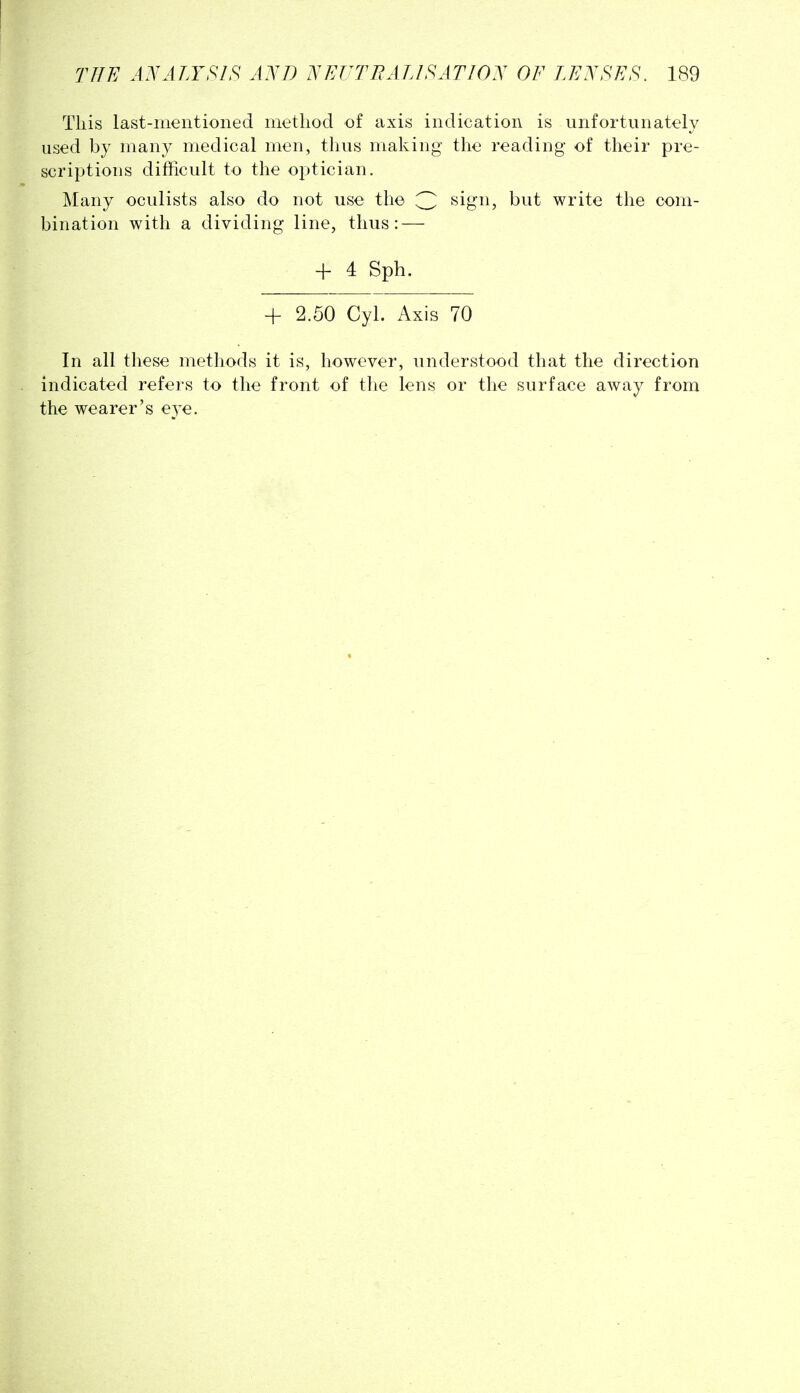 This last-mentioned method of axis indication is unfortunately used by many medical men, thus making the reading of their pre- scriptions difficult to the optician. Many oculists also do not use the 3 ^igi^? ^^it write the com- bination with a dividing line, thus: — -f 4 Sph. -f 2.50 Cyl. Axis 70 In all these methods it is, however, understood that the direction indicated refers to the front of the lens or the surface away from the wearer's eye.