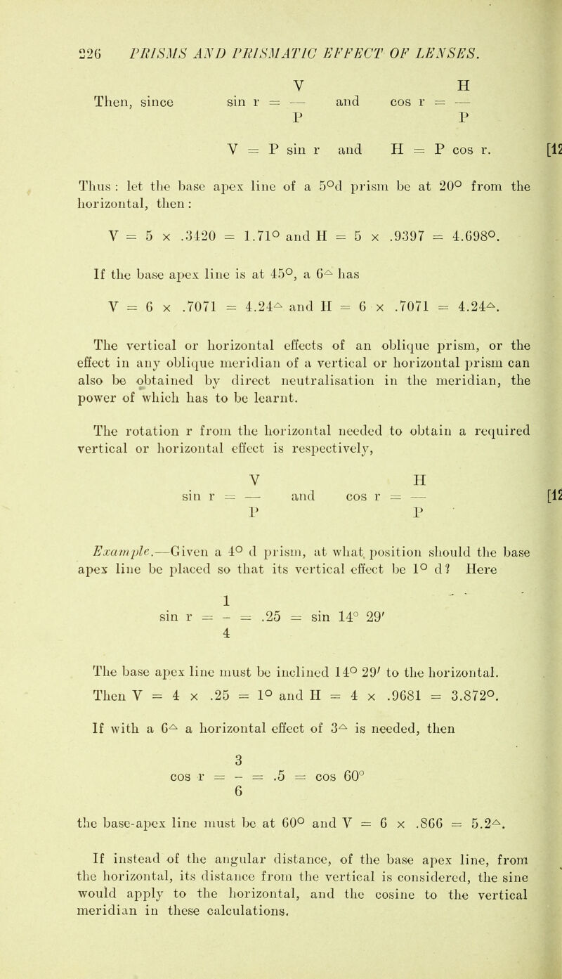 V H Then, since sin r = — and cos r = — P P V = P sin r and H = P cos r. Thus : let tlie base apex line of a S^d prism be at 20^ from the horizontal, then : V = 5 X .3120 = 1.710 and H = 5 x .9397 = 4.G980. If the base apex line is at 45^, a 6^ has V - 6 X .7071 = 4.24^ and H - 6 x .7071 - 4.24^. The vertical or horizontal effects of an oblique prism, or the effect in any oblique meridian of a vertical or horizontal prism can also be obtained by direct neutralisation in the meridian, the power of which has to be learnt. The rotation r from the horizontal needed to obtain a required vertical or horizontal effect is respectively, V H sin r = — and cos r = — P P Example.—Given a 4*^ d prism, at what, position should the base apex line be placed so that its vertical effect be l*-* d? Here 1 sin r - = .25 = sin 14° 29' 4 The base apex line must be inclined 14^ 29^ to the horizontal. Then V = 4 X .25 = 1° and H = 4 x .9681 = 3.8720. If with a 6^ a horizontal effect of 3^ is needed, then 3 cos r = - = .5 = cos 60° 6 the base-apex line must be at 60^ and V = 6 x .866 — 5.2^. If instead of the angular distance, of the base apex line, from the horizontal, its distance from the vertical is considered, the sine would apply to the horizontal, and the cosine to the vertical meridian in these calculations.