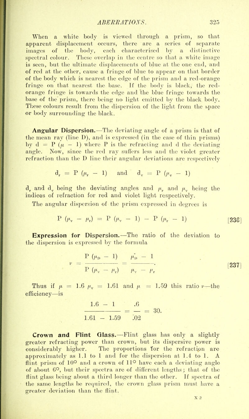 When a white body is viewed through a prism, so that apparent displacement occurs, there are a series of separate images of the body, each characterised by a distinctive spectral colour. These overlap in the centre so that a white image is seen, but the ultimate displacements of blue at tlie one end, and of red at the other, cause a fringe of blue to appear on that border of the body which is nearest the edge of the prism and a red-orange fringe on that nearest the base. If the body is black, the red- orange fringe is towards the edge and the blue fringe towards the base of the prism, there being no light emitted by the black body, Tliese colours result from the dispersion of the light from the space or body surrounding the black. Ang'ular Dispersion.—The deviating angle of a prism is that of the mean ray (line D), and is expressed (in the case of thin prisms) by d = P (^ — 1) where P is the refracting and d tlie deviating angle. Now, since the red ray suffers less and the violet greater refraction than the D line their angular deviations are respectively d, = P (ft - 1) and d, = P - 1) dj. and d^ being the deviating angles and /x^ and f\ being the indices of refraction for red and violet light respectively. The angular dispersion of the prism expressed in degrees is P (Fv - ft) = P (ft - 1) - P (ft. - 1) [236] Expression for Dispersion.—The ratio of the deviation to the dispersion is expressed by the formula (iK - l\) IK - I'v Thus if /X = 1.6 f\ = 1.61 and /x = 1.59 this ratio v—the efficiency—is 1.6-1 .6 = — = 30. 1.61 - 1.59 :02 [237] Crown and Flint Glass.—Flint glass has only a slightly greater refracting power than crown, but its dispersive power is considerably higher. The proportions for the refraction are approximately as 1.1 to 1 and for the dispersion at 1.4 to 1. A flint prism of 10^ and a crown of 11° have each a deviating angle of aljout but their spectra are of different lengths; that of the flint glass being about a third longer than the other. If spectra of the same lengths be required, the crown glass prism must have a greater deviation than the flint. X 2