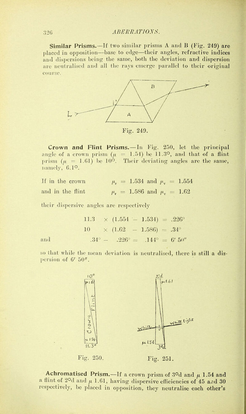 Similar Prisms.—If two similar prisms A and B (Fig. 249) are placed in opposition—base to edge—their angles, refractive indices and disj)ersions being the same, both the deviation and dispersion are neutralised and all the rays emerge parallel to their original coui'se. Fig. 249. Crown and Flint Prisms.—In Fig. 250, let the principal angle of a crown prism (^x = 1.54) be 11.3°, and that of a flint prism (fa = l.Gl) be 10*^. Their deviating angles are the same, namel3% 6.1°. If in the crown /x^, = 1.534 and = 1.554 and in the flint /x^ = 1.586 and i\ — 1.62 their dispersive angles are respectively 11.3 X (1.554 - 1.534) = .226° 10 X (1.62 - 1.586) - .34° and .34° - .226° = .144° = 6' 5(» so that while the mean deviation is neutralised, there is still a dis- persion of 6' 50. 10° L'cL Fig. 250. Fig. 251. Achromatised Prism.—If a crown prism of S^d and jul 1.54 and a flint of 20d and 1.61, having dispersive efficiencies of 45 and 30 respectively, be placed in opposition, they neutralise each other's