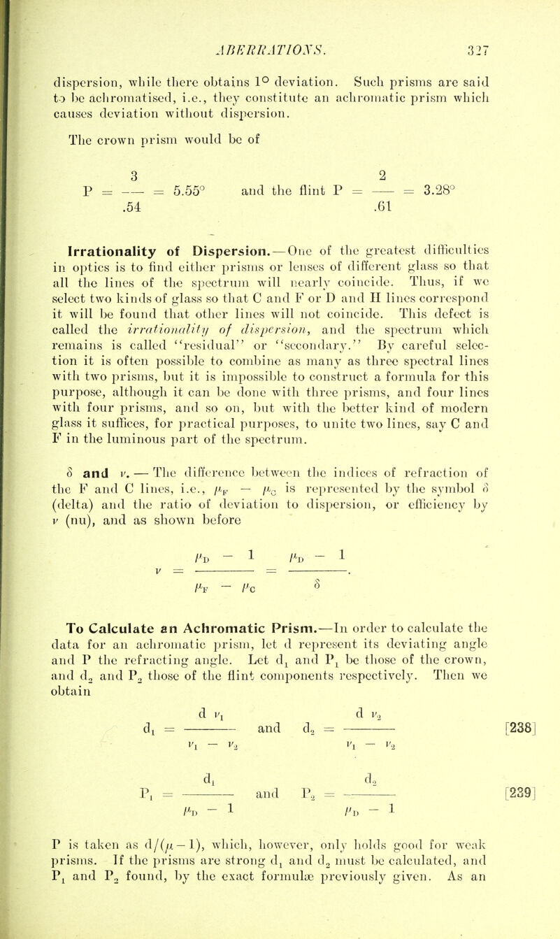 dispersion, while tlierc obtains 1° deviation. Such prisms are said to be acliromatised, i.e., they constitute an achronuitic prism whicli causes deviation without dispersion. The crown prism would be of 3 2 P = = 5.55° and the flint P = = 3.28° .54 .61 Irrationality of Dispersion. —One of the greatest difficulties in. optics is to find either prisms or lenses of different glass so that all the lines of the spectrum will nearly coincide. Thus, if we select two kinds of glass so that C and F or D and H lines correspond it will be found that other lines will not coincide. This defect is called the irrationality of dispersion, and the spectrum which remains is called ''residual or ''secondary. By careful selec- tion it is often j^ossible to combine as many as three spectral lines with two prisms, but it is impossible to construct a formula for this purpose, although it can be done with three prisms, and four lines with four prisms, and so on, but with the better kind of modern glass it suffices, for practical purposes, to unite two lines, say C and F in the luminous part of the spectrum. 3 and v. — The difference between the indices of refraction of the F and C lines, i.e., fip — /^^ is represented by the symbol o (delta) and the ratio of deviation to dispersion, or efficiency by V (nu), and as shown before V = . = . To Calculate an Achromatic Prism.—In order to calculate the data for an achromatic prism, let d represent its deviating angle and P the refracting angle. Let d^ and P^ be those of the crown, and do and Po those of the flint components respectively. Then we obtain d d I'., di = and d, = [238] di do Pi and P, = [239] P is taken as d/(^x—1), which, however, only holds good for weak prisms. If the prisms are strong d^ and d2 must be calculated, and P^ and Po found, by the exact formulae previously given. As an