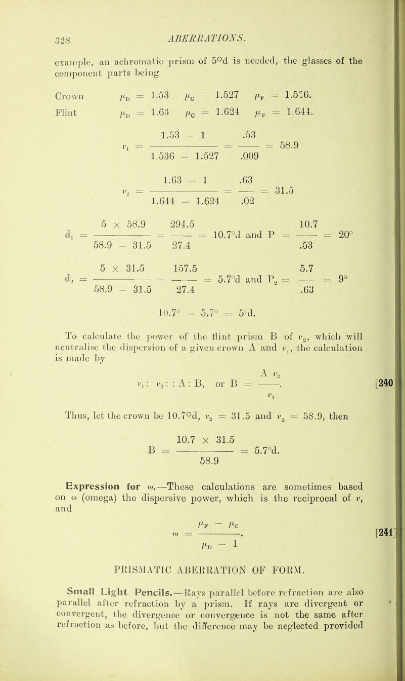 example, an achromatic prism of S^d is needed, the glasses of the component parts being Crown = 1.53 /x^ = 1.527 /^j. = 1.5']6. Flint /xp = 1.63 = 1.624 /x,. = 1.6M. 1.53 - 1 .53 V, = = = 58.9 1.536 - 1.527 .009 1.63 - 1 .63 31.5 1.644 - 1.624 .02 5 X 58.9 294.5 10.7 di =: — =: = 10.7°J and P = - 20° 58.9 - 31.5 27.4 .53 5 X 31.5 157.5 5.7 d^ = = = 5.7°d and P, = =9° 58.9 - 31.5 27.4 .63 10.7° - 5.7° = 5°d. To calculate the power of the flint prism B of v^, which Avill neutralise the dispersion of a given crown A and r^, the calculation is made by A V, Vi: : : A : B, or B = —-—-. Thus, let the crown be lO.TOd, = 31.5 and = 58.9, then 10.7 X 31.5 B = = 5.7°d. 58.9 Expression for co.—These calculations are sometimes based on oj (omega) the dispersive power, which is the reciprocal of v, and (0 = , /Xd - 1 PRISMATIC ABERRATION OF FORM. Small Light Pencils.—Rays parallel before refraction are also parallel after refraction by a prism. If rays are divergent or convergent, the divergence or convergence is not the same after refraction as before, but the difference may be neglected provided