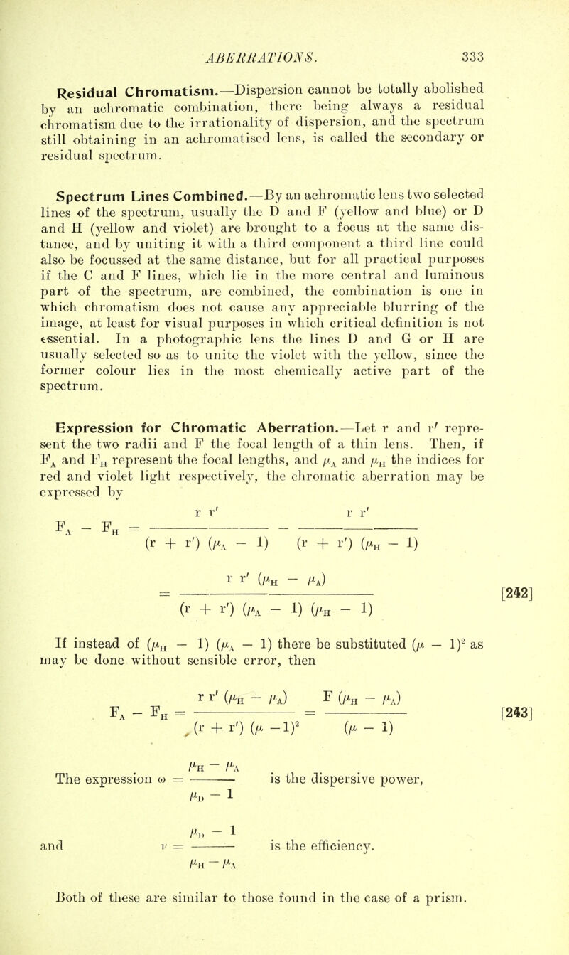 Residual Chromatism.—Dispersion cannot be totally abolished by an achromatic combination, there being always a residual chromatism due to the irrationality of dispersion, and the spectrum still obtaining in an achromatised lens, is called the secondary or residual spectrum. Spectrum Lines Combined.—By an achromatic lens two selected lines of the spectrum, usually the D and F (yellow and blue) or D and H (yellow and violet) are brought to a focus at the same dis- tance, and by uniting it with a third component a third line could also be focussed at the same distance, but for all practical purposes if the C and F lines, which lie in the more central and luminous part of the spectrum, are combined, the combination is one in which chromatism does not cause any appreciable blurring of the image, at least for visual purposes in which critical definition is not tssential. In a photographic lens the lines D and G or H are usually selected so as to unite the violet with the yellow, since the former colour lies in the most chemically active part of the spectrum. Expression for Chromatic Aberration.—Let r and r' repre- sent the two radii and F the focal length of a thin lens. Then, if F^ and Fjj represent the focal lengths, and fj.^ and /x^ the indices for red and violet light respectively, the chromatic aberration may be expressed by r r' r r' p — F — — [242] (r + r') (/X, - 1) (r + r') (/% - 1) r r' (/xjj - ~ (r + r') (/.., - 1) (/Xh - 1) If instead of (/Xjj — 1) [fi^ — 1) there be substituted (/x — 1)^ as may be done without sensible error, then r r' (/Xh - /xj F (/x,j - /xj . - Fh = = [243] ^(r + r') (/X -1)-^ (/x-1) The expression oj = — is the dispersive power, - 1 and V = — is the efficiency. Both of these are similar to those found in the case of a prism.