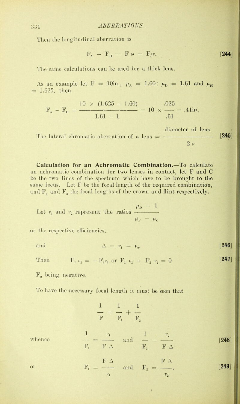 :j31 abeeratioxs. Then the longitudinal aberration is - = Fco = F/i'. [244] The same calculations can be used for a thick lens. As an example let F — lOin., /x^ = 1.60; /Xj^ = 1.61 and /x^ = 1.625, then 10 X (1.625 - 1.60) .025 F^ - Fh = 10 X = .41in. 1.61 - 1 .61 diameter of lens The lateral chromatic aberration of a lens = [245] 2 V Calculation for an Achromatic Combination.—To calculate an achromatic combination for two lenses in contact, let F and C be the two lines of the spectrum which have to be brought to the same focus. Let F be the focal length of the required combination, and Fj^ and F2 the focal lengths of the crown and flint respectively. /^D - 1 Let i\ and v,^ represent the ratios or the respective efficiencies, and A = V, - r,. [246] Then Fi v, = -¥,v, or F, + F, = 0 [2^7] F2 being negative. To have the necessary fecal length it must be seen that 111 F ~ F, F, 1 r, 1 whence — = and — = ■ [248] Fi F A F, FA or FA FA Fi - and F, = . [249]