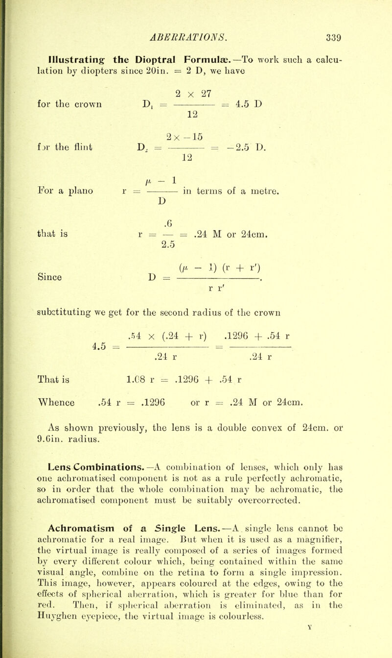 Illustrating the Dioptral Formulas.—To work such a calcu- lation by diopters since 20in. = 2 D, we have 2 X 27 for the crown = = 4.5 D 12 2x -15 fjr the flint D, = = -2.5 D. 12 - 1 . For a piano r = in terms of a metre. D .6 that is r = — = .24 M or 24cm. 2.5 (/X - 1) (r + r') Since D = . r r' substituting we get for the second radius of the crown .54 X (.24 4- r) .1296 + .54 r 4.5 .24 r .24 r That is 1.C8 r = .1296 + .54 r Whence .54 r = .1296 or r = .24 M or 24cm. As shown previously, the lens is a double convex of 24cm. or 9.Gin. radius. Lens Combinations.—A combination of lenses, which only has one achroniatised comj>onent is not as a rule perfectly achromatic, so in order that the whole combination may be achromatic, the achroniatised component must be suitably overcorrected. Achromatism of a Sing-le Lens.—A. single lens cannot be achromatic for a real image. But when it is used as a magnifier, the virtual image is really composed of a series of images formed by every different colour which, being contained within the same visual angle, combine on the retina to form a single impression. This image, however, appears coloured at the edges, owing to the effects of spherical aberration, which is greater for blue than for red. Then, if spherical aberration is eliminated, as in the Huyghen eyepiece, the virtual image is colourless. V