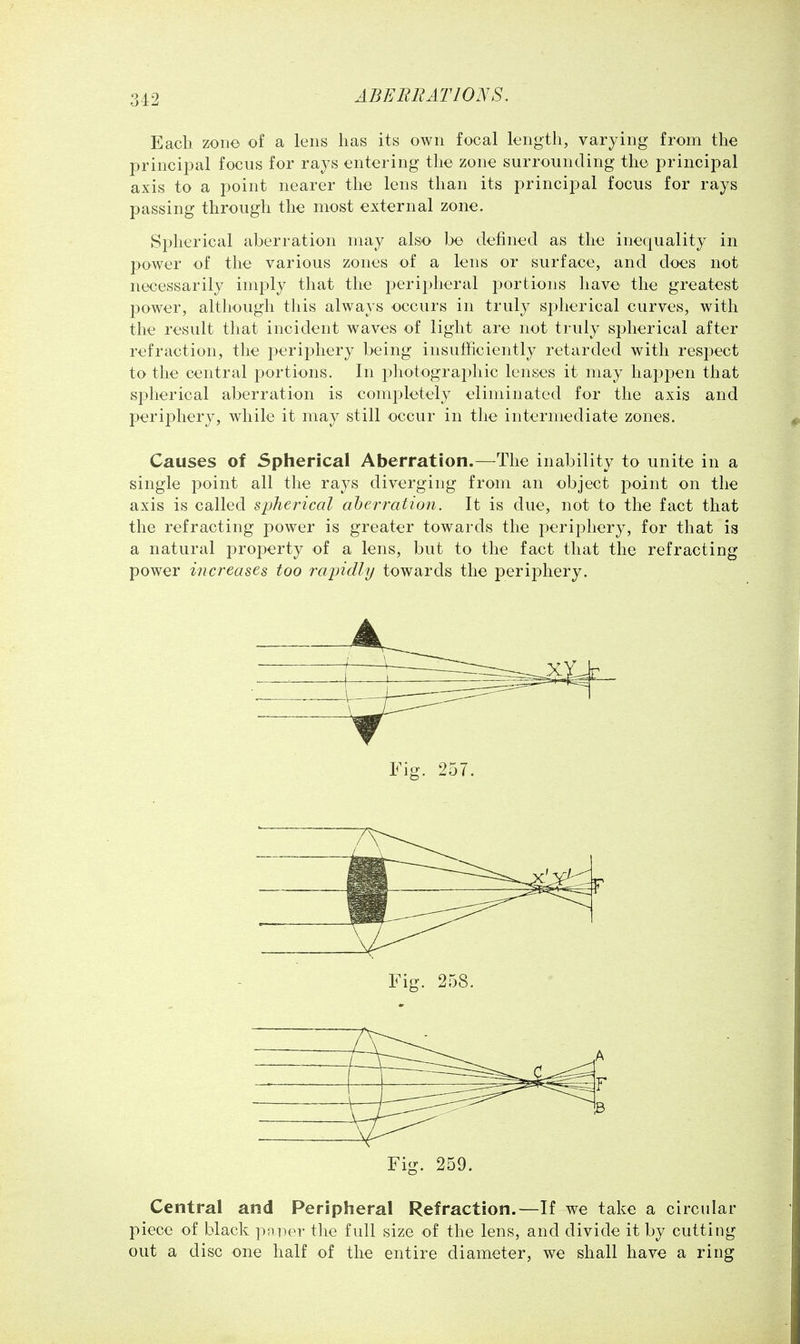 3-12 Each zone of a lens has its own focal length, varying from the principal focus for rays entering the zone surrounding the principal axis to a point nearer the lens than its principal focus for rays passing through the most external zone. Spherical aberration may also be defined as the inequality in power of the various zones of a lens or surface, and does not necessarily imply that the periplieral portions have the greatest power, although this always occurs in truly spherical curves, with the result that incident waves of light are not truly sjDherical after refraction, the j^eripliery being insufficiently retarded with respect to the central jDortions. In i^hotograi^hic lenses it may hapjoen that spherical aberration is completely eliminated for the axis and periphery, while it may still occur in the intermediate zones. Causes of Spherical Aberration.—The inability to unite in a single point all the rays diverging from an object point on the axis is called spherical aherration. It is due, not to the fact that the refracting power is greater towards the periphery, for that is a natural projDerty of a lens, but to the fact that the refracting power increases too rapidly towards the periphery. Fig. 259. Central and Peripheral Refraction.—If we take a circular piece of black paper the full size of the lens, and divide it by cutting out a disc one half of the entire diameter, we shall have a ring