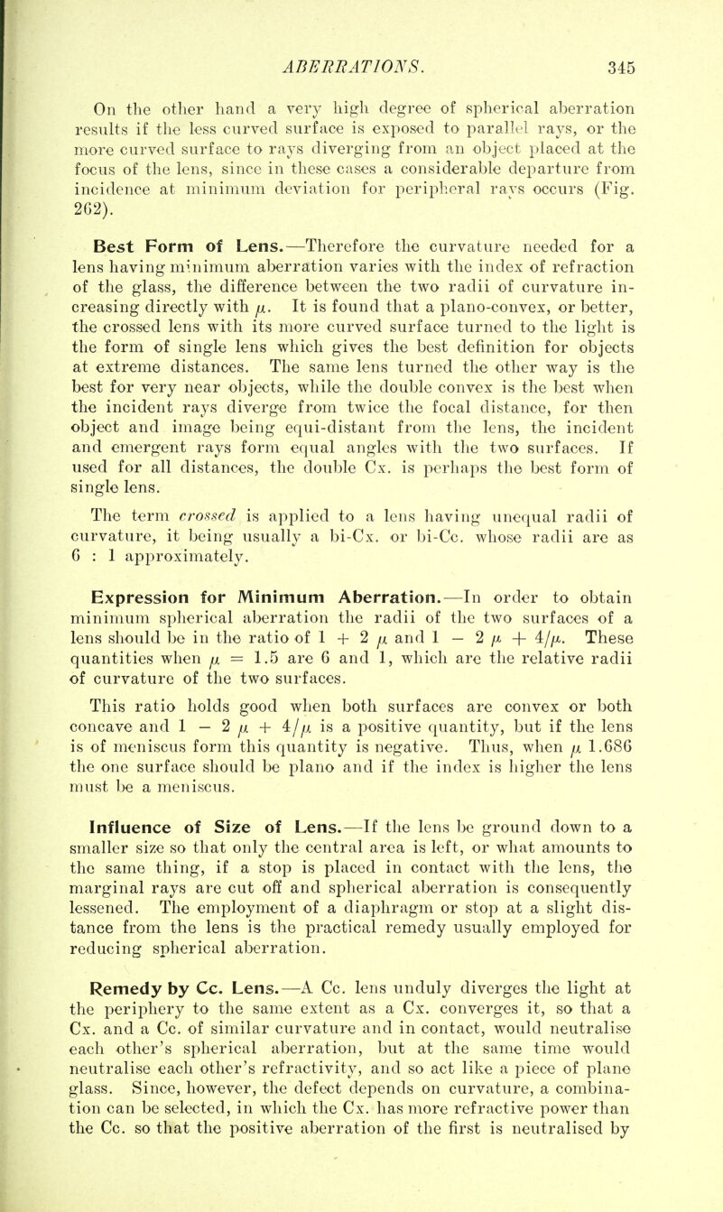 On the other hand a very high degree of spherical aberration results if the less curved surface is exjiosed to parallel rays, or the more curved surface to rays diverging from an object placed at the focus of the lens, since in these cases a considerable departure from incidence at minimum deviation for peripheral ravs occurs (Fig. 2G2). Best Form of Lens.—Therefore the curvature needed for a lens having mhiimum aberration varies with the index of refraction of the glass, the difference between the two radii of curvature in- creasing directly with p.. It is found that a plano-convex, or better, the crossed lens with its more curved surface turned to the light is the form of single lens which gives the best definition for objects at extreme distances. The same lens turned the other way is the best for very near objects, while the double convex is the best when the incident rays diverge from twice the focal distance, for then object and image being equi-distant from the lens, the incident and emergent rays form equal angles with the two surfaces. If used for all distances, the double Cx. is perhaps the best form of single lens. The term crossed is applied to a lens having unequal radii of curvature, it being usually a bi-Cx. or bi-Cc. whose radii are as G : 1 approximately. Expression for Minimum Aberration.—In order to obtain minimum spherical aberration the radii of the two surfaces of a lens should be in the ratio of 1 + 2 fx and 1 — 2 /x + These quantities when ^ = 1.5 are 6 and 1, which are the relative radii of curvature of the two surfaces. This ratio holds good when both surfaces are convex or both concave and 1 — 2 ^ + 4/^x is a positive quantity, but if the lens is of meniscus form this quantity is negative. Thus, when ^ 1.686 the one surface should be piano and if the index is higher the lens must be a meniscus. Influence of Size of Lens.—If the lens be ground down to a smaller size so that only the central area is left, or what amounts to the same thing, if a stop is placed in contact with the lens, the marginal rays are cut off and spherical aberration is consequently lessened. The employment of a diaphragm or stop at a slight dis- tance from the lens is the practical remedy usually employed for reducing spherical aberration. Remedy by Cc. Lens.—A Cc. lens unduly diverges the light at the periphery to the same extent as a Cx. converges it, so that a Cx. and a Cc. of similar curvature and in contact, would neutralise each other's spherical aberration, but at the same time would neutralise each other's refractivity, and so act like a piece of plane glass. Since, however, the defect depends on curvature, a combina- tion can be selected, in which the Cx. has more refractive power than the Cc. so that the positive aberration of the first is neutralised by