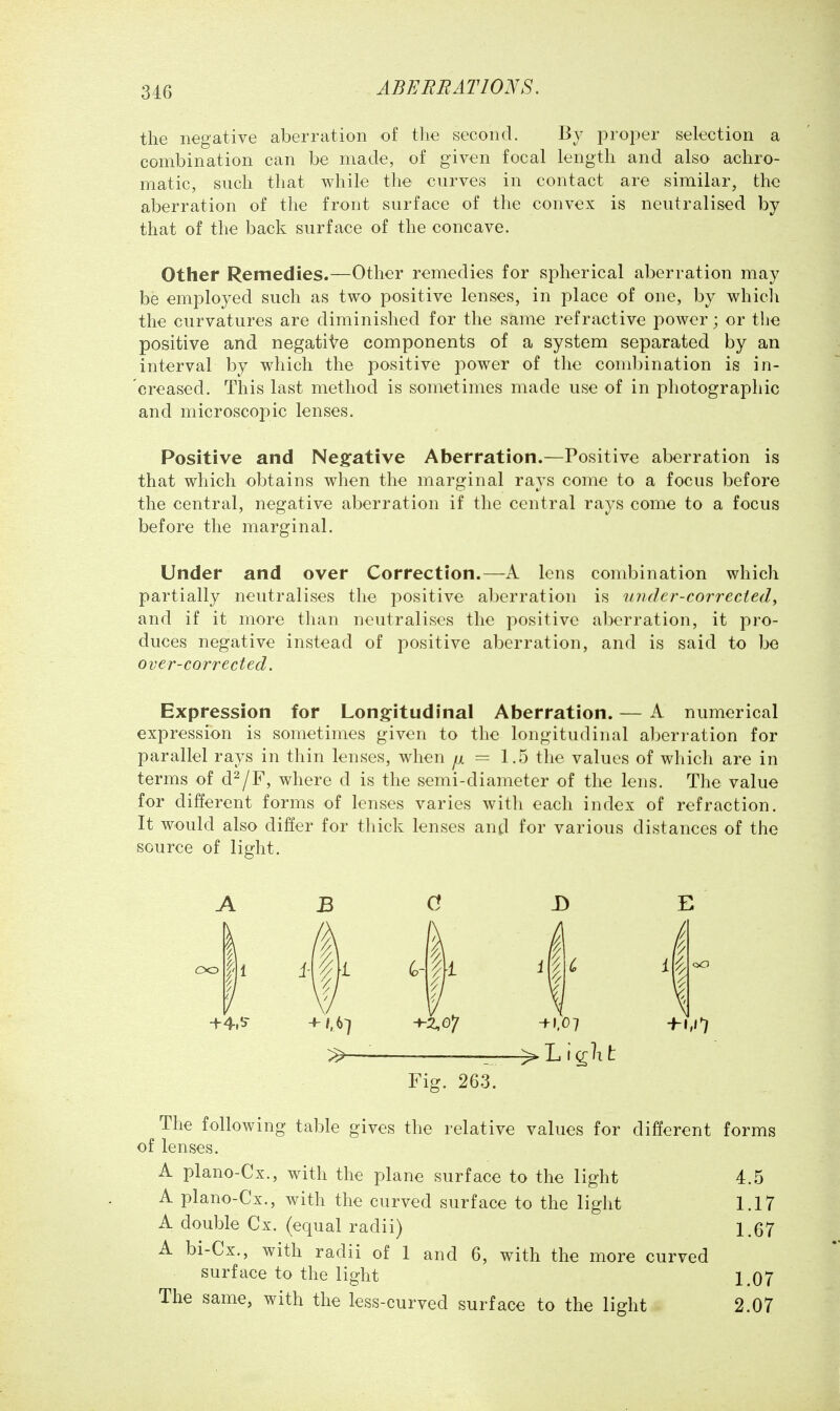 the negative aberration of the second. By proper selection a combination can be made, of given focal length and also achro- matic, such that while the curves in contact are similar, the aberration of the front surface of the convex is neutralised by that of the back surface of the concave. Other Remedies.—Other remedies for spherical aberration may be employed such as two positive lenses, in place of one, by whicli the curvatures are diminished for the same refractive power; or tlie positive and negative components of a system separated by an interval by which the positive power of the combination is in- 'creased. This last method is sometimes made use of in photographic and microscopic lenses. Positive and Negfative Aberration.—Positive aberration is that which obtains when the marginal rays come to a focus before the central, negative aberration if the central rays come to a focus before the marginal. Under and over Correction.—A lens combination which partially neutralises the positive aberration is under-corrected, and if it more than neutralises the positive aberration, it pro- duces negative instead of positive aberration, and is said to be over-corrected. Expression for Longfitudinal Aberration. — A numerical expression is sometimes given to the longitudinal al^erration for parallel rays in thin lenses, when ^ = 1.5 tlie values of which are in terms of d^/F, where d is the semi-diameter of the lens. The value for different forms of lenses varies with each index of refraction. It would also differ for thick lenses antl for various distances of the source of light. oo 1 +4.!'- -^z,o*j +1,07 —> L i t 1 Fig. 263. The following table gives the relative values for different forms of lenses. A plano-Cx., with the plane surface to the light 4.5 A plano-Cx., with the curved surface to the light 1.17 A double Cx. (equal radii) 1.67 A bi-Cx., with radii of 1 and 6, with the more curved surface to the light 1.07 The same, with the less-curved surface to the light 2.07