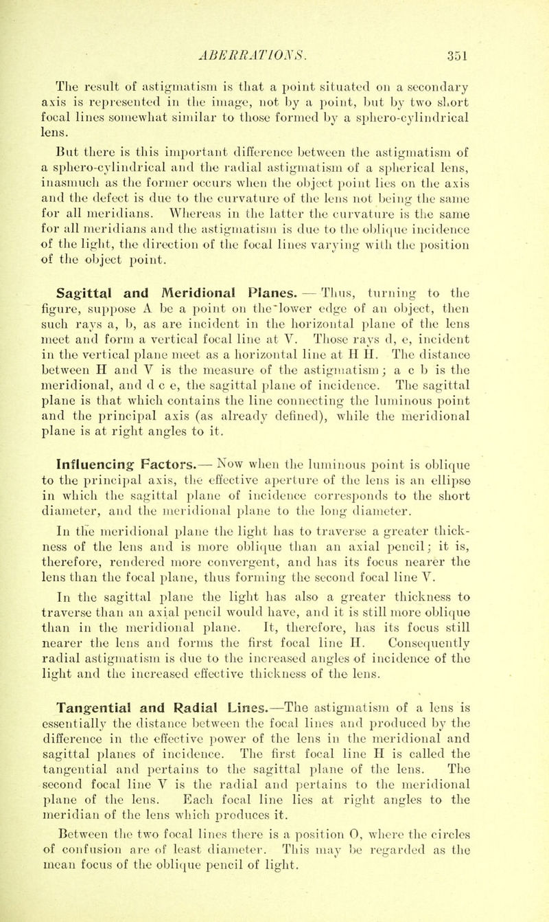 The result of astigmatism is that a i:)oiiit situated on a secondary axis is represented in tlie image, not by a point, but by two short focal lines somewhat similar to those formed by a sphero-cylindrical lens. But there is this important difference between the astigmatism of a sphero-cylindrical and the radial astigmatism of a spherical lens, inasmuch as the former occurs when the object point lies on the axis and the defect is due to the curvature of the lens not being the same for all meridians. Whereas in the latter the curvature is the same for all meridians and the astigmatism is due to the oblique incidence of the light, the direction of the focal lines varying with the position of the object point. Sagittal and Meridional Planes. —Thus, turning to the figure, suppose A be a point on the'lower edge of an object, then such rays a, b, as are incident in the horizontal plane of the lens meet and form a vertical focal line at V. Those rays d, e, incident in the vertical plane meet as a horizontal line at H H. The distance between H and V is the measure of the astigmatism ; a c b is the meridional, and d c e, the sagittal plane of incidence. The sagittal plane is that which contains the line connecting the luminous point and the principal axis (as already defined), while the meridional plane is at right angles to it. Influencing Factors.— Now when the luminous point is oblique to the principal axis, the effective aperture of the lens is an ellipse in which the sagittal plane of incidence corresponds to the short diameter, and the meridional plane to the long diameter. In the meridional plane the light has to traverse a greater thick- ness of the lens and is more oblique than an axial pencil; it is, therefore, rendered more convergent, and has its focus nearer the lens than the focal plane, thus forming the second focal line V. In the sagittal plane the light has also a greater thickness to traverse than an axial pencil would have, and it is still more oblique than in the meridional plane. It, therefore, has its focus still nearer the lens and forms the first focal line H. Consequently radial astigmatism is due to the increased angles of incidence of the light and the increased effective thickness of the lens. Tangential and Radial Lines.—The astigmatism of a lens is essentially the distance between tlie focal lines and jjroduced by the difference in the effective power of the lens in the meridional and sagittal planes of incidence. The first focal line H is called the tangential and pertains to the sagittal plane of the lens. The second focal line V is the radial and pertains to the meridional plane of the lens. Each focal line lies at right angles to the meridian of the lens which produces it. Between tlie two focal lines there is a position 0, where the circles of confusion are of least diameter. This may be regarded as the mean focus of the oblique pencil of light.