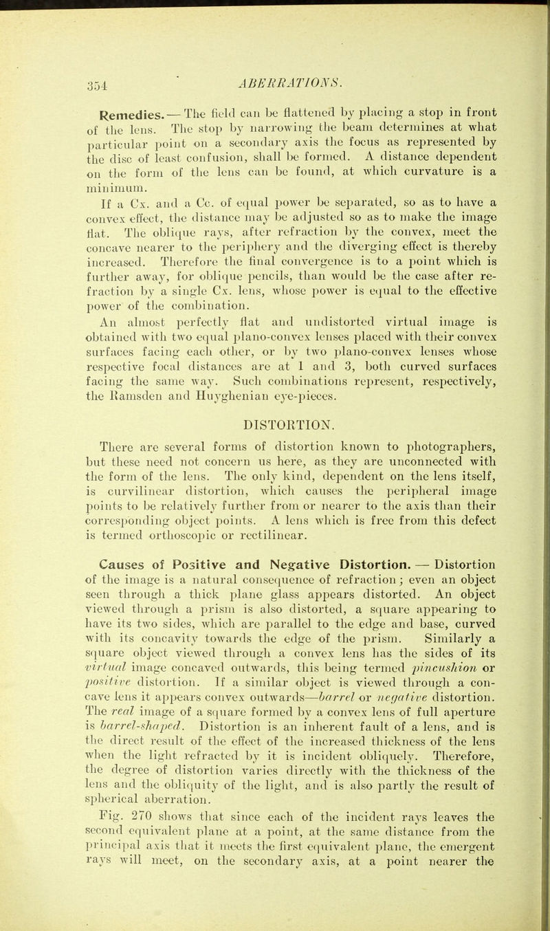 Remedies. — The field can be flattened by placing a stop in front of the lens. The stop by narrowing the beam determines at what particular point on a secondary axis the focus as represented by the disc of least confusion, shall be formed. A distance dependent on the form of the lens can be found, at which curvature is a minimum. If a Cx. and a Cc. of equal power be separated, so as to have a convex effect, the distance may be adjusted so as to make the image flat. The oblique rays, after refraction by the convex, meet the concave nearer to the perii3hery and the diverging effect is thereby increased. Therefore the final convergence is to a point which is further away, for oblique pencils, than would be the case after re- fraction by a single Cx. lens, whose power is equal to the effective power of the combination. An almoibt perfectly flat and undistorted virtual image is obtained with two equal plano-convex lenses placed with their convex surfaces facing each other, or by two plano-convex lenses whose respective focal distances are at 1 and 3, both curved surfaces facing the same way. Such combinations represent, respectively, the Ramsden and Huyghenian eye-pieces. DISTORTION. There are several forms of distortion known to photographers, but these need not concern us here, as they are unconnected with the form of the lens. The only kind, dependent on the lens itself, is curvilinear distortion, which causes the peripheral image points to be relatively further from or nearer to the axis than their corresponding object points. A lens which is free from this defect is termed ortlioscopic or rectilinear. Causes of Positive and Negative Distortion. — Distortion of the image is a natural consequence of refraction; even an object seen through a thick plane glass appears distorted. An object viewed through a prism is also distorted, a square apj^earing to have its two sides, which are parallel to the edge and base, curved with its concavity towards the edge of the prism. Similarly a square object viewed throug^i a convex lens has the sides of its virtual image concaved outwards, this being termed 2Jmci<5/iZo?Z' or positive distortion. If a similar object is viewed through a con- cave lens it appears convex outwards—barrel or negative distortion. The real image of a square formed by a convex lens of full aperture is harrel-sjiaped. Distortion is an inherent fault of a lens, and is the direct result of the effect of the increased thickness of the lens when the light refracted by it is incident obliquely. Therefore, the degree of distortion varies directly with the thickness of the lens and the obliquity of the light, and is also partly the result of spherical aberration. Fig. 270 shows that since each of the incident rays leaves the second equivalent plane at a point, at the same distance from the principal axis that it meets the first equivalent plane, the emergent rays will meet, on the secondary axis, at a point nearer the