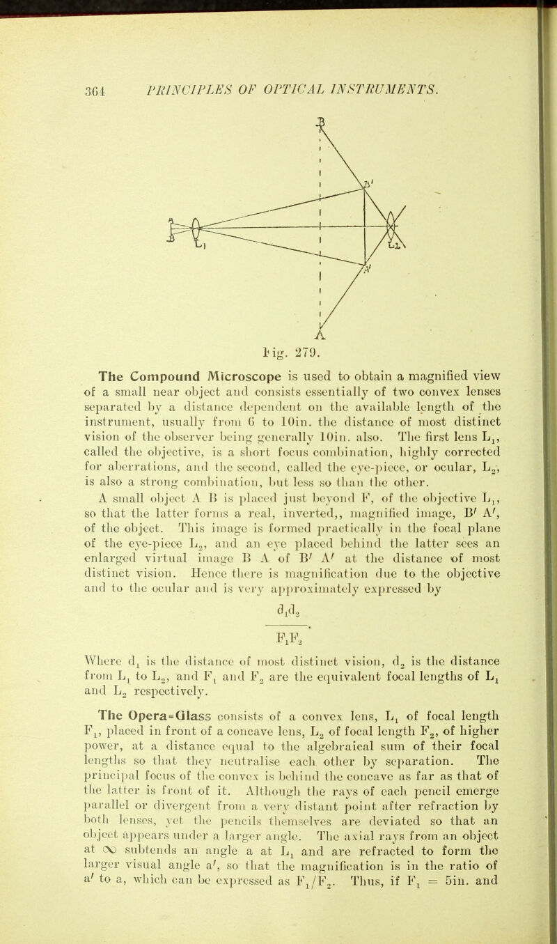 A Hg. 279. The Compound Microscope is used to obtain a magnified view of a small near object and consists essentially of two convex lenses separated by a distance dependent on the available length of the instrument, usually from G to lOin. the distance of most distinct vision of the observer being generally lOin. also. The first lens L^, called the objective, is a short focus combination, highly corrected for aberrations, and the second, called the ey<'-piL'ce, or ocular, is also a strong combination, but less so than tlie other. A small object A B is placed just beyond F, of the objective Lj, so that the latter forms a real, inverted,, magnified image, A^ of the object. This image is formed practically in the focal plane of the eye-piece L^, and an eye placed behind tlie latter sees an enlarged virtual image B A of B' A' at the distance of most distinct vision. Hence there is magnification due to the objective and to the ocular and is very approxinnitely expressed by Where d^ is the distance of most distinct vision, d^ is the distance from to L^, and and F2 are the equivalent focal lengths of and resjoectively. The Opera=Glass consists of a convex lens, of focal length F^, placed in front of a concave lens, L2 of focal length Y^, of higher power, at a distance equal to the algebraical sum of their focal lengtlis so that they neutralise each other by separation. The principal focus of the convex is behind the concave as far as that of the latter is front of it. Although the rays of each pencil emerge parallel or divergent from a very distant point after refraction by both lenses, yet the pencils themselves are deviated so that an object appears under a larger angle. The axial rays from an object at cX) subtends an angle a at and are refracted to form the larger visual angle a^ so that the magnification is in the ratio of a' to a, which can be expressed as FJF^. Thus, if F^ = 5in. and