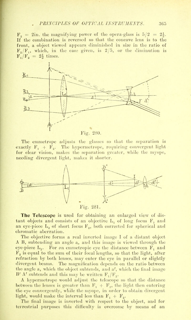 Fo = 2in. the magnifying' power of the opera-glass is 5/2 = 2J. If the combination is reversed so that the concave lens is to the front, a object viewed appears diminished in size in the ratio of F^/F^, which, in the case given, is 2/5, or the diminution is FJF. = 21 times. Fig. 280. The emmetrope adjiisLs the glasses so that the separation is exactly F^ + F^. The liypermetrope, requiring convergent light for clear vision, makes the sej^aration greater, while the myope, needing divergent light, makes it shorter. Fig. 281. The Telescope is used for obtaining an enlarged view of dis- tant objects and consists of an objective of long focus F^ and an eye-piece Lo of short focus F^, both corrected for spherical and chromatic aberration. The objective forms a real inverted image I of a distant object A B, subtending an angle a, and this image is viewed through the eye-piece L^. For an emmetropic eye the distance between F^ and Fg is equal to the sum of their focal lengths, so that the light, after refraction by both lenses, may enter the eye in parallel or slightly divergent beams. The magnification depends on the ratio between the angle a, which the object subtends, and a^ which the final image B' A' subtends and this may be written F^/F^. A liypermetrope would adjust the telescope so that the distance between the lenses is greater than F^^ -f- F^, the light then entering the eye convergently, while the myope, in order to ol^tain divergent light, would make the interval less than F^ -|- F^. The final image is inverted with respect to the object, and for terrestrial purposes this difficulty is overcome by means of an