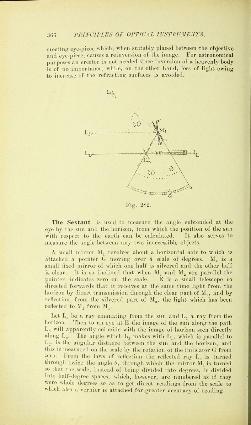 erecting eye-piece which, when suitably placed between the objective and eye-piece, causes a reinversion of the image. For astronomical purposes an erector is not needed since inversion of a heavenly body is of no importance, while, on the other hand, loss of light owing to inclease of the refracting surfaces is avoided. . Fig. 282. The Sextant is used to measure the angle subtended at the eye by the sun and the horizon, from which the position of the sun with respect to the earth can be calculated. It also serves to measure the angle between any two inaccessible objects. A small mirror revolves about a horizontal axis to which is attached a pointer G moving over a scale of degrees. M2 is a small fixed mirror of which one half is silvered and the other half is clear. It is so inclined that when and M2 are parallel the pointer indicates zero on the scale. E is a small telescope so directed forwards that it receives at the same time light from the horizon by direct transmission through the clear part of M2, and by reflection, from the silvered part of M2, the light which has been reflected to M2 from M^. Let L3 be a ray emanating from the sun and L2 a ray from the horizon. Then to an eye at E the image of the sun along the path L3 will apparently coincide with the image of horizon seen directly along L2. The angle which L3 makes with L^, which is parallel to is the angular distance between the sun and the horizon, and this is measured on the scale by the rotation of the indicator G from zero. From the laws of reflection the reflected ray L3 is turned through twice the angle 6, through which the mirror is turned so that the scale, instead of being divided into degrees, is divided into half-degree spaces, which, however, are numbered as if they were whole degrees so as to get direct readings from the scale to which also a vernier is attached for greater accuracy of reading.