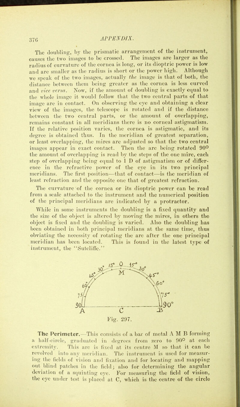 Tli€ doubling, by the prismatic arrangement of the instrument, causes the two images to be crossed. The images are larger as the radius of curvature of the cornea is long, or its dioptric power is low and are smaller as the radius is short or the power high. Although we speak of the two images, actually the image is that of both, the distance between them being greater as the cornea is less curved and vice versa. Now, if the amount of doubling is exactly equal to the whole image it would follow that the two central parts of that image are in contact. On observing the eye and obtaining a clear view of the images, the telescope is rotated and if the distance between the two central parts, or the amount of overlapping, remains constant in all meridians there is no corneal astigmatism. If the relative position varies, the cornea is astigmatic, and its degree is obtained thus. In the meridian of greatest separation, or least overlapping, the mires are adjusted so that the two central images appear in exact contact. Then the arc being rotated 90° the amount of overlapping is read by the steps of the one mire, each step of overlapping being equal to 1 D of astigmatism or of differ- ence in the refractive power of the eye in its two principal meridians. The first position—that of contact—is the meridian of least refraction and the opposite one that of greatest refraction. The curvature of the cornea or its dioptric power can be read from a scale attached to the instrument and the numerical position of the principal meridians are indicated by a protractor. While in some instruments the doubling is a fixed quantity and the size of the object is altered by moving the mires, in others the object is fixed and the doubling is varied. Also the doubling has been obtained in both principal meridians at the same time, thus obviating the necessity of rotating the arc after the one principal meridian has been located. This is found in the latest type of instrument, the ''Sutcliffe. The Perimeter.—This consists of a bar of metal A M B forming a half-circle, graduated in degrees from zero to 90° at each extremity. This arc is fixed at its centre M so that it can be revolved into any meridian. The instrument is used for measur- ing the fields of vision and fixation and for locating and mapping out blind patches in the field; also for determining the angular deviation of a squinting eye. For measuring the field of vision, the eye under test is placed at C, which is the centre of the circle