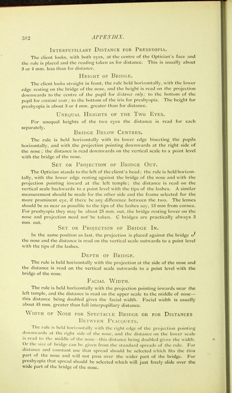 Interpui'ILLary Distance for Presbyopia. The client looks, with both eyes, at the centre of the Optician's face and the rule is placed and the reading taken as for distance. This is usually about 3 or 4 mm. less than for distance. Height of Bridge. The client looks straight in front, the rule held horizontally, with the lower edge resting on the bridge of the nose, and the height is read on the projection downwards to the centre of the pupil for distance only; to the bottom of the pupil for constant wear; to the bottom of the iris for presbyopia. The height for presbyopia is about 3 or 4 mm. greater than for distance. Unequal Heights of the Two Eyes. For unequal heights of the two eyes the distance is read for each separately. Bridge Below Centres. The rule is held horizontally with its lower edge bisecting the pupils horizontally, and with the projection pointing downwards at the right side of the nose ; the distance is read downwards on the vertical scale to a point level with the bridge of the nose. Set or Projection of Bridge Out. The Optician stands to tlie left of the client's head ; the rule is held horizon- tally, with the lower edge resting against the bridge of tlie nose and with the projection pointing inward at the left temple; the distance is read on the vertical scale backwards to a point level with the tips of the lashes. A similar measurement should be made for the other side and the frame selected for the more prominent eye, if there be any difference between the two. The lenses should be as near as possible to the tips of tlie lashes sa)', 13 mm from cornea. For presbyopia they may be about 25 mm. out, the bridge resting lower on the nose and projection need not be taken. C bridges are practically always 3 mm. out. Set or Projection of Bridge In. In the same position as last, the projection is placed against the bridge o^ the nose and the distance is read on the vertical scale outwards to a point level with the tips of the lashes. Depth of Bridge. The rule is held horizontally with the projection at the side of the nose and the distance is read on the vertical scale outwards to a point level with the bridge of the nose. Facial Width. The rule is held horizontally wath the projection pointing inwards near the left temple, and the distance is read on the upper scale to the middle of nose— this distance being doubled gives the facial width. Facial width is usually about 45 mm. greater than full interpupillary distance. Width of Nose for Spectacle Bridge or for Distances Between Pi.acquets. The rule is held horizontally with the right edge of the projection pointing downwards at the right side of the nose, and the distance on the lower scale is read to the middle of the nose—this distance being doubled gives the width. Or the size of bridge can be given from the standard spreads of the rule. For distance and constant use that spread should be selected which fits the thin part of the nose and will not pass over the wider part of the bridge. For presbyopia that spread should be selected which will just freely slide over the wide part of the bridge of the nose.