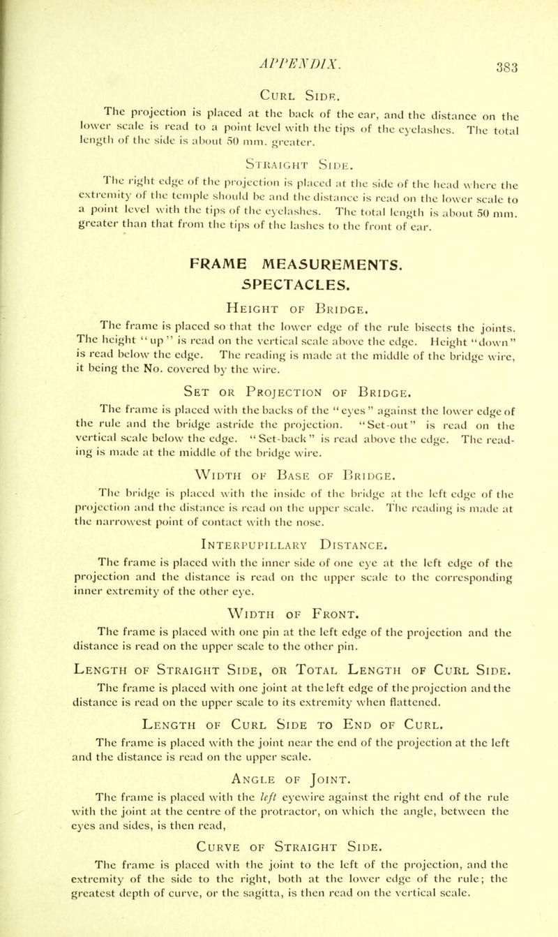 Curl Sidr. The projection is placed at the back of the ear, and the distance on the lower scale is read to a point level with the tips of the eyelashes. The total lengtli of the side is about 50 nun. greater. Straight Side. The right edge of the projection is placed at the side of the head where the extremity of the temple should be and the distance is read on the lower scale to a point level with the tips of the ey elashes. The total length is about 50 mm. greater than that from the tips of the lashes to the front of ear. FRAME MEASUREMENTS. SPECTACLES. Height of Bridge. The frame is placed so that the lower edge of the rule bisects the joints. The height up  is read on the vertical scale above the edge. Height down is read below the edge. The reading is made at the middle of the bridge wire, it being the No. covered by the wire. Set or Projection of Bridge. The frame is placed with the backs of the eyes against the lower edge of the rule and the bridge astride the projection. Set-out is read on the vertical scale below the edge.  Set-back is read above the edge. The read- ing is made at the middle of the bridge wire. Width of Base of Bridge. The bridge is placed with the inside of the bridge at the left edge of the projection and the distance is read on the upper scale. The reading is made at the narrowest point of contact with the nose. Interpupillary Distance. The frame is placed with the inner side of one eye at the left edge of the projection and the distance is read on the upper scale to the corresponding inner extremity of the other eye. Width of Front. The frame is placed with one pin at the left edge of the projection and the distance is read on the upper scale to the other pin. Length of Straight Side, or Total Length of Curl Side. The frame is placed with one joint at the left edge of the projection and the distance is read on the upper scale to its extremity when flattened. Length of Curl Side to End of Curl. The frame is placed with the joint near the end of the projection at the left and the distance is read on the upper scale. Angle of Joint. The frame is placed with the left eyewire against the right end of the rule with the joint at the centre of the protractor, on which the angle, between the eyes and sides, is then read, Curve of Straight Side. The frame is placed with the joint to the left of the projection, and the extremity of the side to the right, both at the lower edge of the rule; the greatest depth of curve, or the sagitta, is then read on the vertical scale.