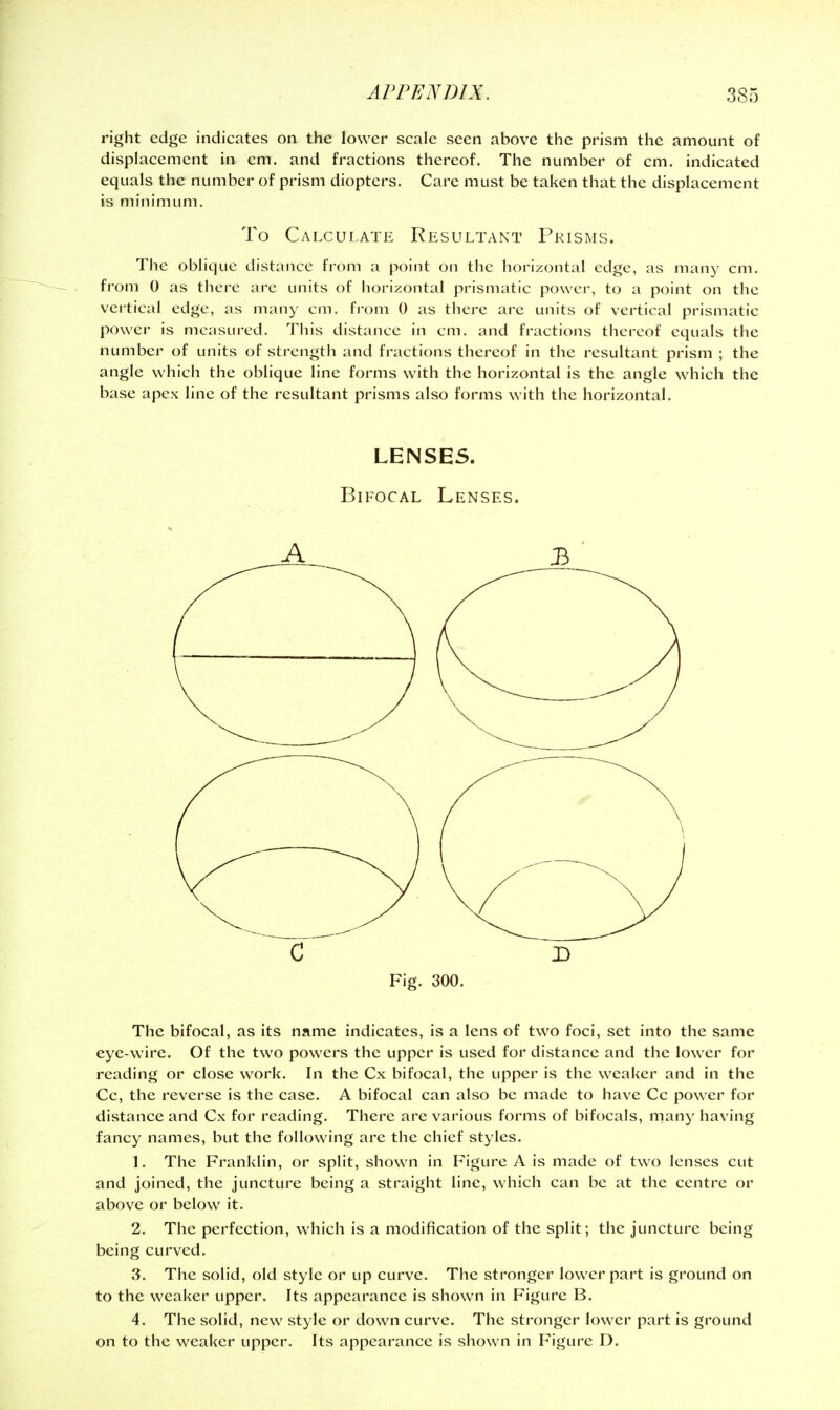 right edge indicates on the lower scale seen above the prism the amount of displacement in cm. and fractions thereof. The number of cm. indicated equals the number of prism diopters. Care must be taken that the displacement is minimum. To Calculate Resultant Prisms. The oblique distance from a point on the horizontal edge, as many cm. fi'om 0 as there are units of horizontal prismatic power, to a point on the vertical edge, as many cm. fi'om 0 as there are units of vertical prismatic power is measured. This distance in cm. and fractions thereof equals the number of units of strength and fractions thereof in the resultant prism ; the angle which the oblique line forms with the horizontal is the angle which the base apex line of the resultant prisms also forms with the horizontal. LENSES. Bifocal Lenses. C D Fig. 300. The bifocal, as its name indicates, is a lens of two foci, set into the same eye-wire. Of the two powers the upper is used for distance and the lower for reading or close work. In the Cx bifocal, the upper is the weaker and in the Cc, the reverse is the case. A bifocal can also be made to have Cc power for distance and Cx for reading. There are various forms of bifocals, many having fancy names, but the following are the chief styles. 1. The Franklin, or split, shown in Figure A is made of two lenses cut and joined, the juncture being a straight line, which can be at the centre or above or below it. 2. The perfection, which is a modification of the split; the juncture being being curved. 3. The solid, old style or up curve. The stronger lower part is ground on to the weaker upper. Its appearance is shown in Figure B. 4. The solid, new style or down curve. The stronger lower part is ground on to the weaker upper. Its appearance is shown in Figure D.