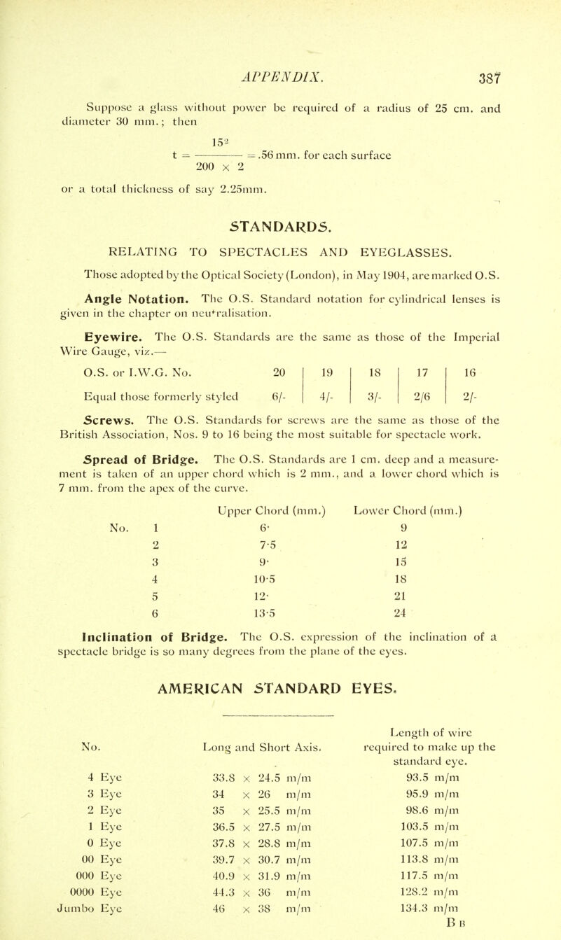 Suppose a glass without power be required of a radius of 25 cm. and diameter 30 mm,; then 152 t — ——■ = .56 mm. for each surface 200 X 2 or a total thickness of say 2.25mm. STANDARDS, RELATING TO SPECTACLES AND EYEGLASSES. Those adopted by the Optical Society (London), in May 1904, aremarked O.S. Angle Notation. The O.S. Standard notation for cylindrical lenses is given in the chapter on neutralisation. Eyewire. The O.S. Standards are the same as those of the Imperial Wire Gauge, viz.— O.S. or I.W.G. No. 20 19 18 17 16 Equal those formerly styled 6/- 4/- 3/- 2/6 2/- Screws. The O.S. Standards for screws are the same as those of the British Association, Nos. 9 to 16 being the most suitable for spectacle work. Spread of Bridge. The O.S. Standards are 1 cm. deep and a measure- ment is taken of an upper chord which is 2 mm., and a lower chord which is 7 mm. from the apex of the curve. Upper Chord (mm.) Lower Chord (mm.) 6- 9 2 7-5 12 3 9- IS 4 10-5 18 5 12- 21 6 13-5 24 Inclination of Bridge. The O.S. expression of the inclination of a spectacle bridge is so many degrees from the plane of the eyes. AMERICAN STANDARD EYES, Length of wire No. Long and Short Axis. required to make up the standard eye. 4 Eye 33.8 X 24.5 m/m 93.5 m/m 3 Eye 34 X 26 m / m 95.9 m/m 2 Eye 35 X 25.5 m / m 98.6 m/m 1 Eye 36.5 X 27.5 m / m 103.5 m /m 0 Eye 37.8 X 28.8 m / m 107.5 m/m 00 Eye 39.7 X 30.7 m/m 113.8 m/m 000 Eye 40.9 X 31.9 m/m 117.5 m/m 0000 Eye 44.3 X 36 m / m 128.2 m/m Jumbo Eye 46 X 38 m/m 134.3 m/m